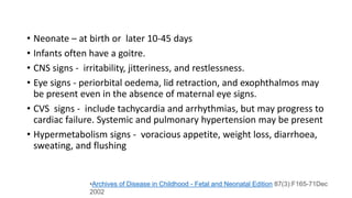 • Neonate – at birth or later 10-45 days
• Infants often have a goitre.
• CNS signs - irritability, jitteriness, and restlessness.
• Eye signs - periorbital oedema, lid retraction, and exophthalmos may
be present even in the absence of maternal eye signs.
• CVS signs - include tachycardia and arrhythmias, but may progress to
cardiac failure. Systemic and pulmonary hypertension may be present
• Hypermetabolism signs - voracious appetite, weight loss, diarrhoea,
sweating, and flushing
•Archives of Disease in Childhood - Fetal and Neonatal Edition 87(3):F165-71Dec
2002
 