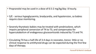 • Propranolol may be used in a dose of 0.5-2 mg/kg/day 8 hourly.
• S/E - serious hypoglycaemia, bradycardia, and hypotension, so babies
require close monitoring.
• Severely thyrotoxic babies may be treated with prednisolone, which
impairs peripheral conversion of T4 to T3, and compensates for
hypercatabolism of endogenous glucocorticoids induced by T3 and T4.
• Circulating T4 has a half-life of 3-4 days in neonates ,hence little or no
clinical response to antithyroid drugs can be expected during the first few
days of therapy.
-Fanaroff & Martin’s textbook
 