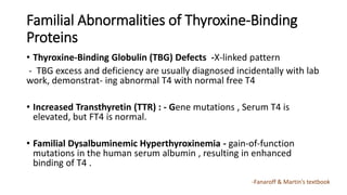 Familial Abnormalities of Thyroxine-Binding
Proteins
• Thyroxine-Binding Globulin (TBG) Defects -X-linked pattern
- TBG excess and deficiency are usually diagnosed incidentally with lab
work, demonstrat- ing abnormal T4 with normal free T4
• Increased Transthyretin (TTR) : - Gene mutations , Serum T4 is
elevated, but FT4 is normal.
• Familial Dysalbuminemic Hyperthyroxinemia - gain-of-function
mutations in the human serum albumin , resulting in enhanced
binding of T4 .
-Fanaroff & Martin’s textbook
 