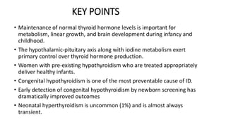 KEY POINTS
• Maintenance of normal thyroid hormone levels is important for
metabolism, linear growth, and brain development during infancy and
childhood.
• The hypothalamic-pituitary axis along with iodine metabolism exert
primary control over thyroid hormone production.
• Women with pre-existing hypothyroidism who are treated appropriately
deliver healthy infants.
• Congenital hypothyroidism is one of the most preventable cause of ID.
• Early detection of congenital hypothyroidism by newborn screening has
dramatically improved outcomes
• Neonatal hyperthyroidism is uncommon (1%) and is almost always
transient.
 