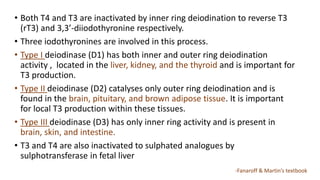 • Both T4 and T3 are inactivated by inner ring deiodination to reverse T3
(rT3) and 3,3’-diiodothyronine respectively.
• Three iodothyronines are involved in this process.
• Type I deiodinase (D1) has both inner and outer ring deiodination
activity , located in the liver, kidney, and the thyroid and is important for
T3 production.
• Type II deiodinase (D2) catalyses only outer ring deiodination and is
found in the brain, pituitary, and brown adipose tissue. It is important
for local T3 production within these tissues.
• Type III deiodinase (D3) has only inner ring activity and is present in
brain, skin, and intestine.
• T3 and T4 are also inactivated to sulphated analogues by
sulphotransferase in fetal liver
-Fanaroff & Martin’s textbook
 