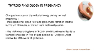 THYROID PHYSIOLOGY IN PREGNANCY
Changes in maternal thyroid physiology during normal
pregnancy :
- Increased renal blood flow and glomerular filtration lead to
increased clearance of iodine from maternal plasma.
- The high circulating level of hCG in the first trimester leads to
transient increase in free T4 and decline in TSH levels , that
resolve by 14th week of gestation.
-cloherty manual of neonatal care
 