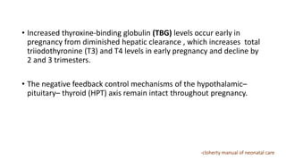 • Increased thyroxine-binding globulin (TBG) levels occur early in
pregnancy from diminished hepatic clearance , which increases total
triiodothyronine (T3) and T4 levels in early pregnancy and decline by
2 and 3 trimesters.
• The negative feedback control mechanisms of the hypothalamic–
pituitary– thyroid (HPT) axis remain intact throughout pregnancy.
-cloherty manual of neonatal care
 