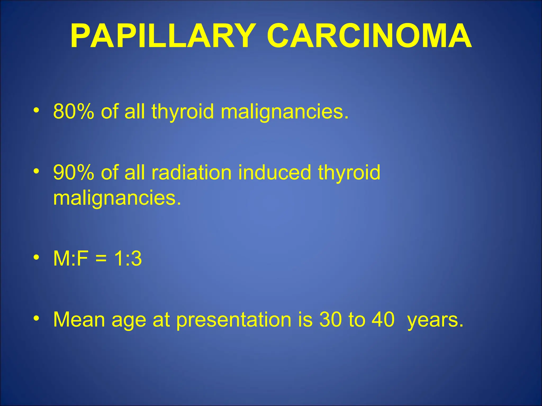 PAPILLARY CARCINOMA
• 80% of all thyroid malignancies.
• 90% of all radiation induced thyroid
malignancies.
• M:F = 1:3
• Mean age at presentation is 30 to 40 years.
 