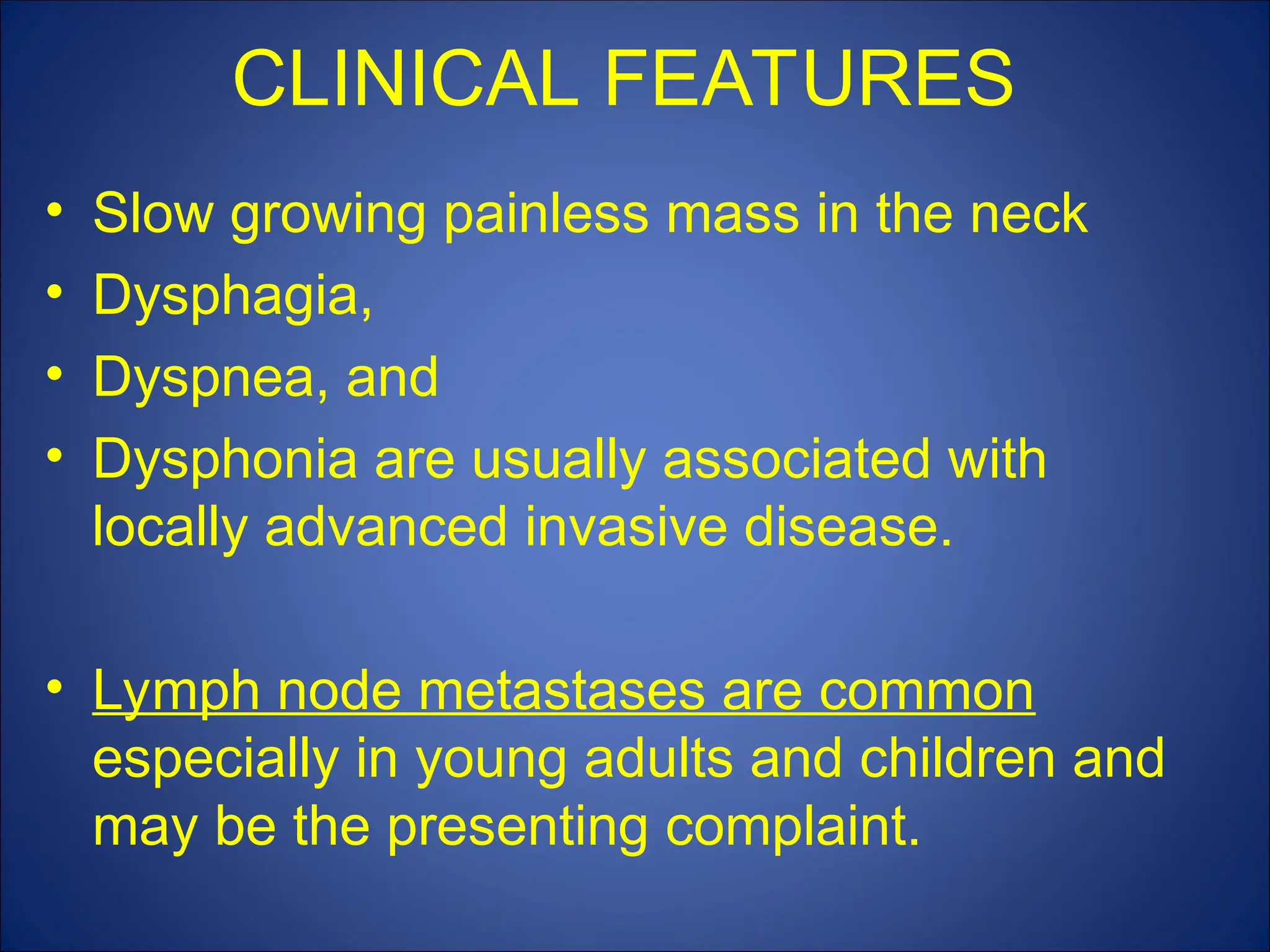 CLINICAL FEATURES
• Slow growing painless mass in the neck
• Dysphagia,
• Dyspnea, and
• Dysphonia are usually associated with
locally advanced invasive disease.
• Lymph node metastases are common
especially in young adults and children and
may be the presenting complaint.
 