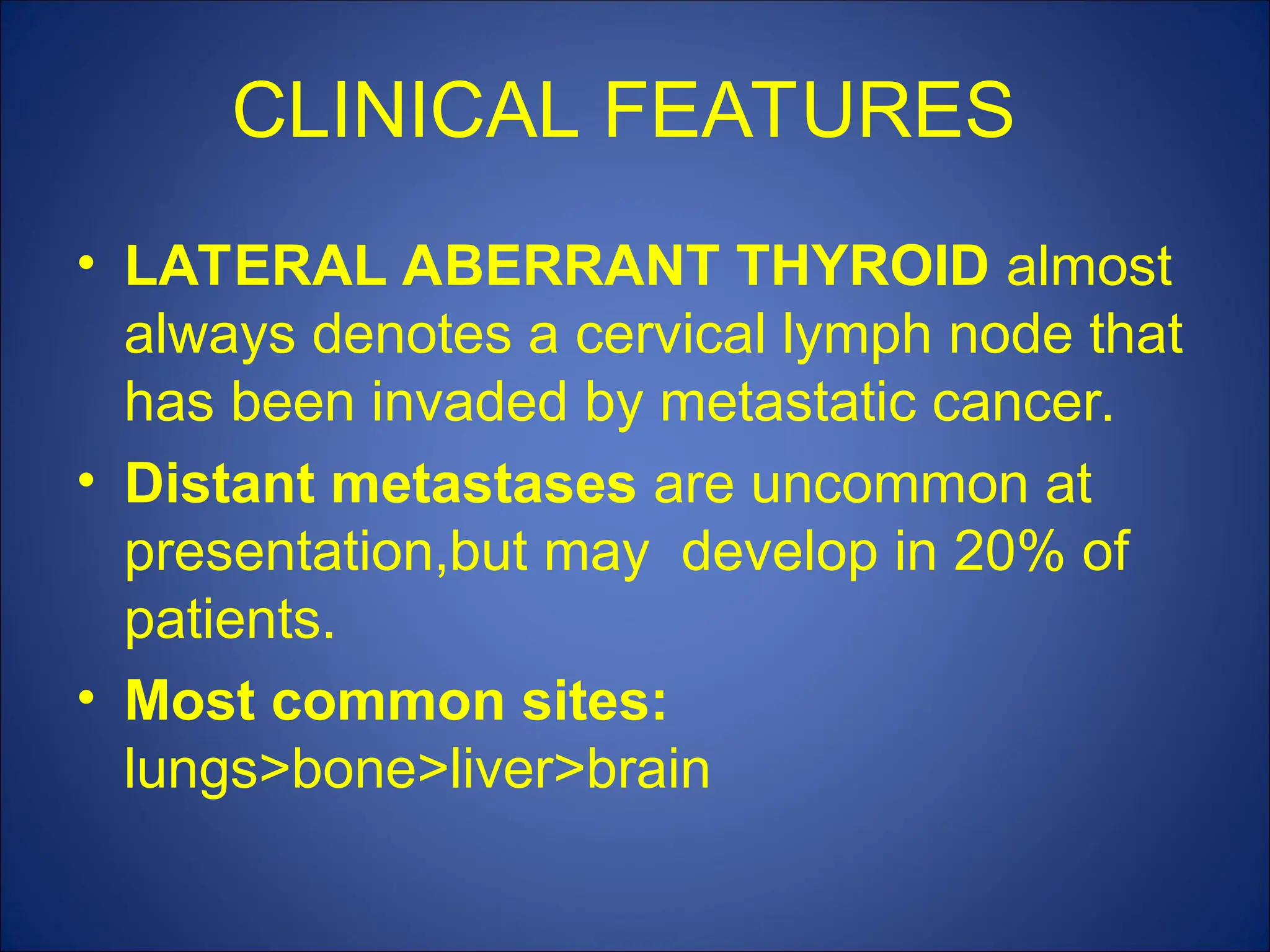 CLINICAL FEATURES
• LATERAL ABERRANT THYROID almost
always denotes a cervical lymph node that
has been invaded by metastatic cancer.
• Distant metastases are uncommon at
presentation,but may develop in 20% of
patients.
• Most common sites:
lungs>bone>liver>brain
 