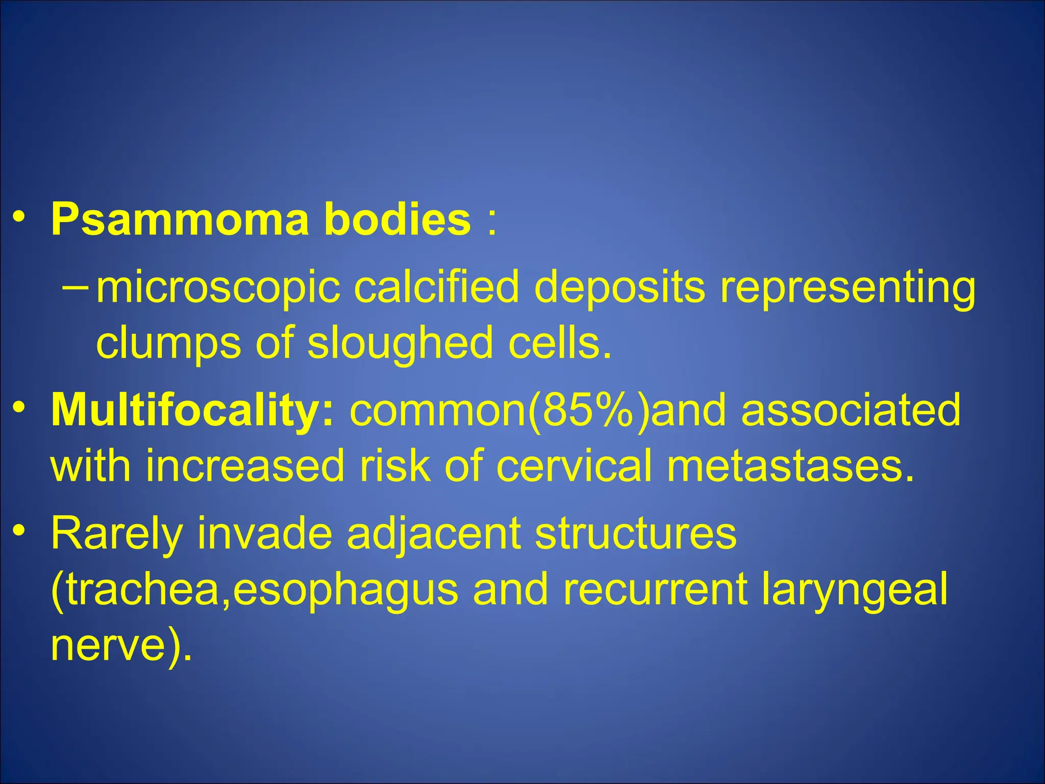 • Psammoma bodies :
–microscopic calcified deposits representing
clumps of sloughed cells.
• Multifocality: common(85%)and associated
with increased risk of cervical metastases.
• Rarely invade adjacent structures
(trachea,esophagus and recurrent laryngeal
nerve).
 