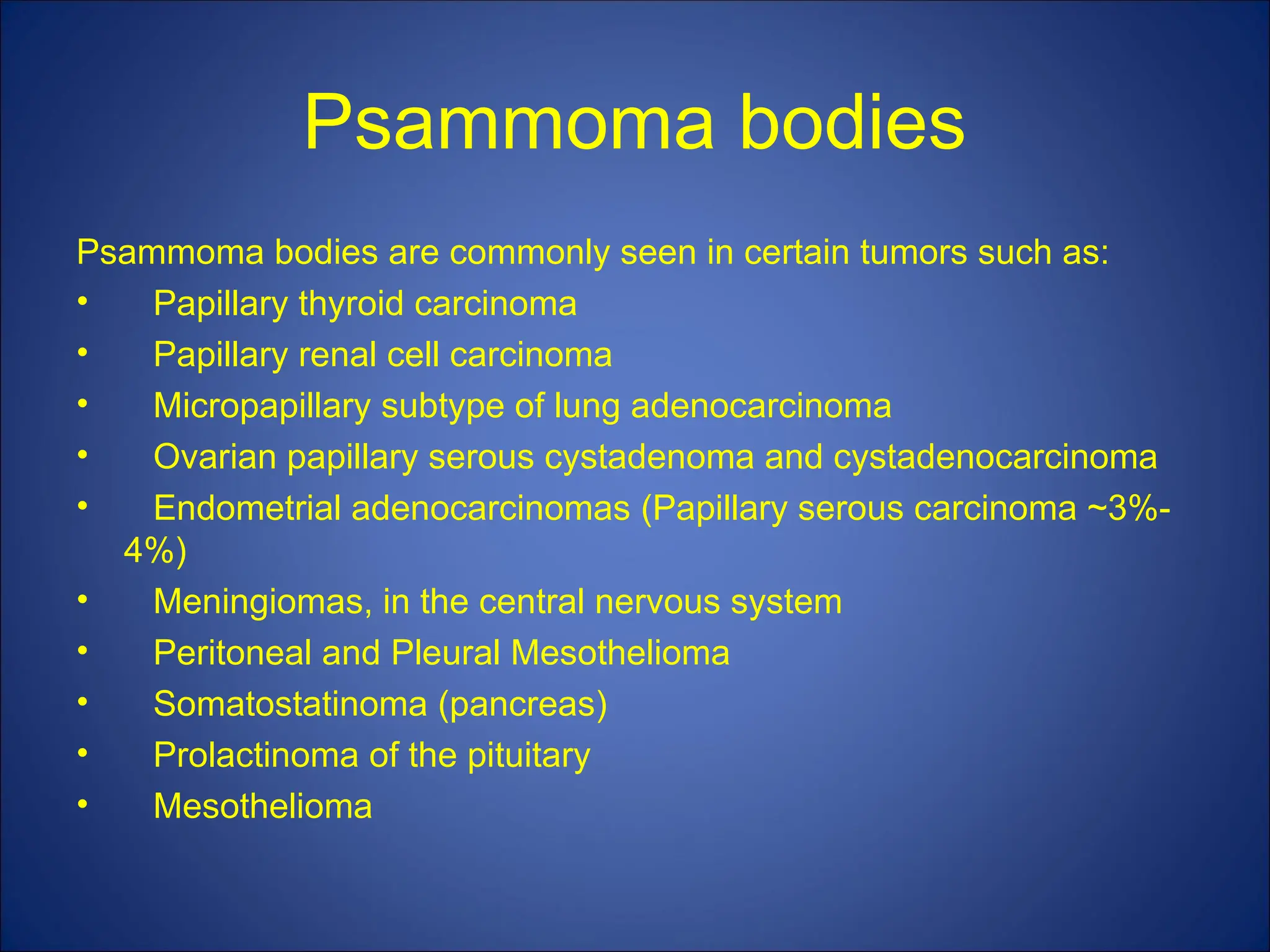 Psammoma bodies
Psammoma bodies are commonly seen in certain tumors such as:
• Papillary thyroid carcinoma
• Papillary renal cell carcinoma
• Micropapillary subtype of lung adenocarcinoma
• Ovarian papillary serous cystadenoma and cystadenocarcinoma
• Endometrial adenocarcinomas (Papillary serous carcinoma ~3%-
4%)
• Meningiomas, in the central nervous system
• Peritoneal and Pleural Mesothelioma
• Somatostatinoma (pancreas)
• Prolactinoma of the pituitary
• Mesothelioma
 