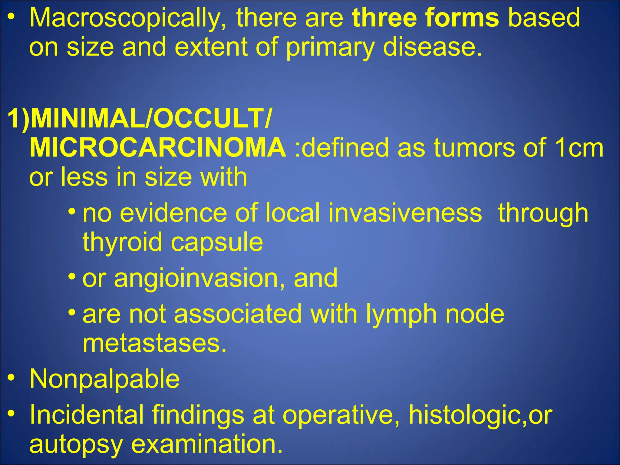 • Macroscopically, there are three forms based
on size and extent of primary disease.
1)MINIMAL/OCCULT/
MICROCARCINOMA :defined as tumors of 1cm
or less in size with
• no evidence of local invasiveness through
thyroid capsule
• or angioinvasion, and
• are not associated with lymph node
metastases.
• Nonpalpable
• Incidental findings at operative, histologic,or
autopsy examination.
 