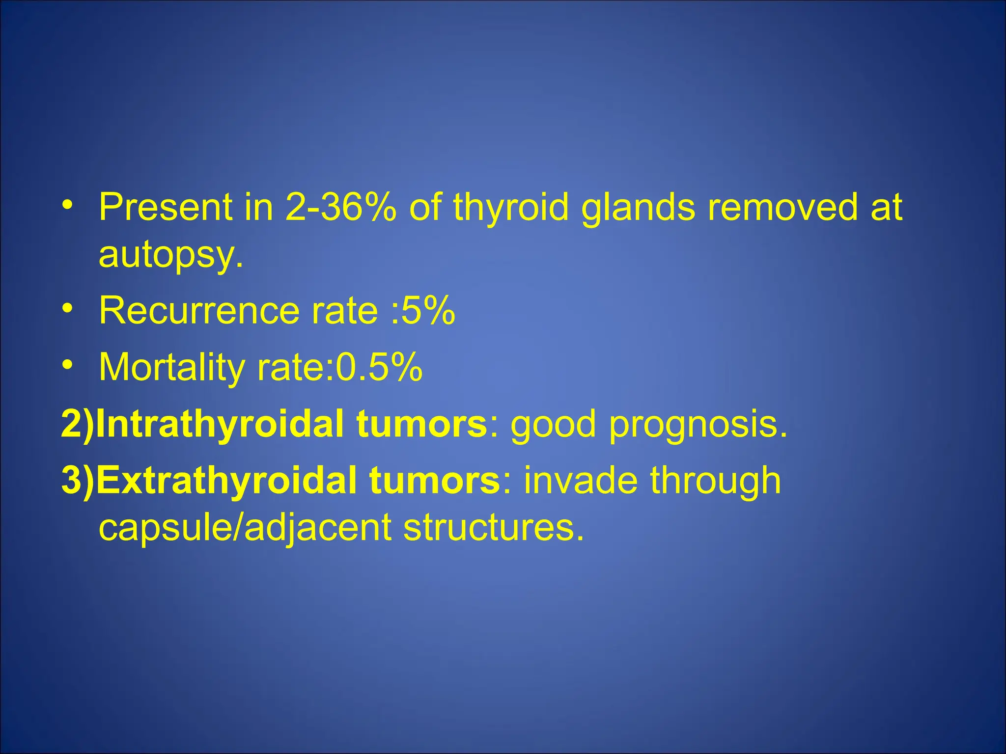 • Present in 2-36% of thyroid glands removed at
autopsy.
• Recurrence rate :5%
• Mortality rate:0.5%
2)Intrathyroidal tumors: good prognosis.
3)Extrathyroidal tumors: invade through
capsule/adjacent structures.
 