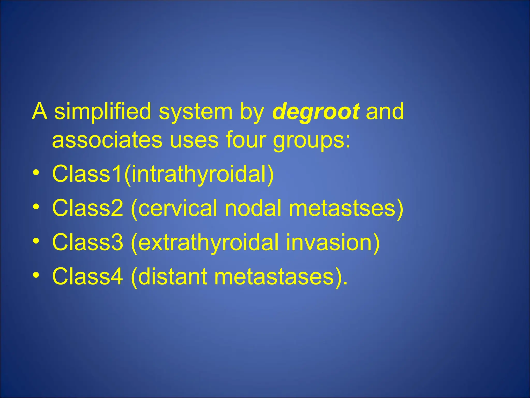 A simplified system by degroot and
associates uses four groups:
• Class1(intrathyroidal)
• Class2 (cervical nodal metastses)
• Class3 (extrathyroidal invasion)
• Class4 (distant metastases).
 