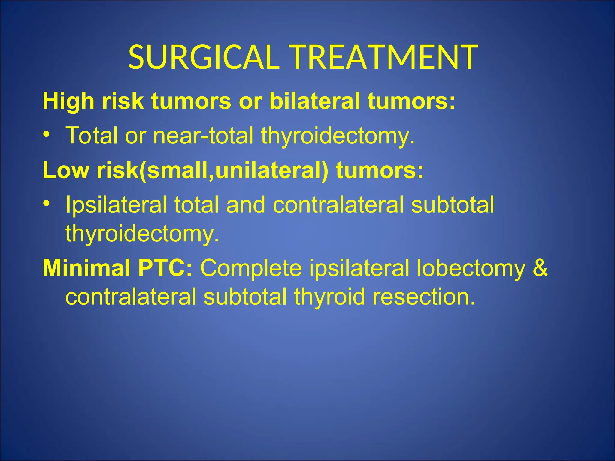 SURGICAL TREATMENT
High risk tumors or bilateral tumors:
• Total or near-total thyroidectomy.
Low risk(small,unilateral) tumors:
• Ipsilateral total and contralateral subtotal
thyroidectomy.
Minimal PTC: Complete ipsilateral lobectomy &
contralateral subtotal thyroid resection.
 