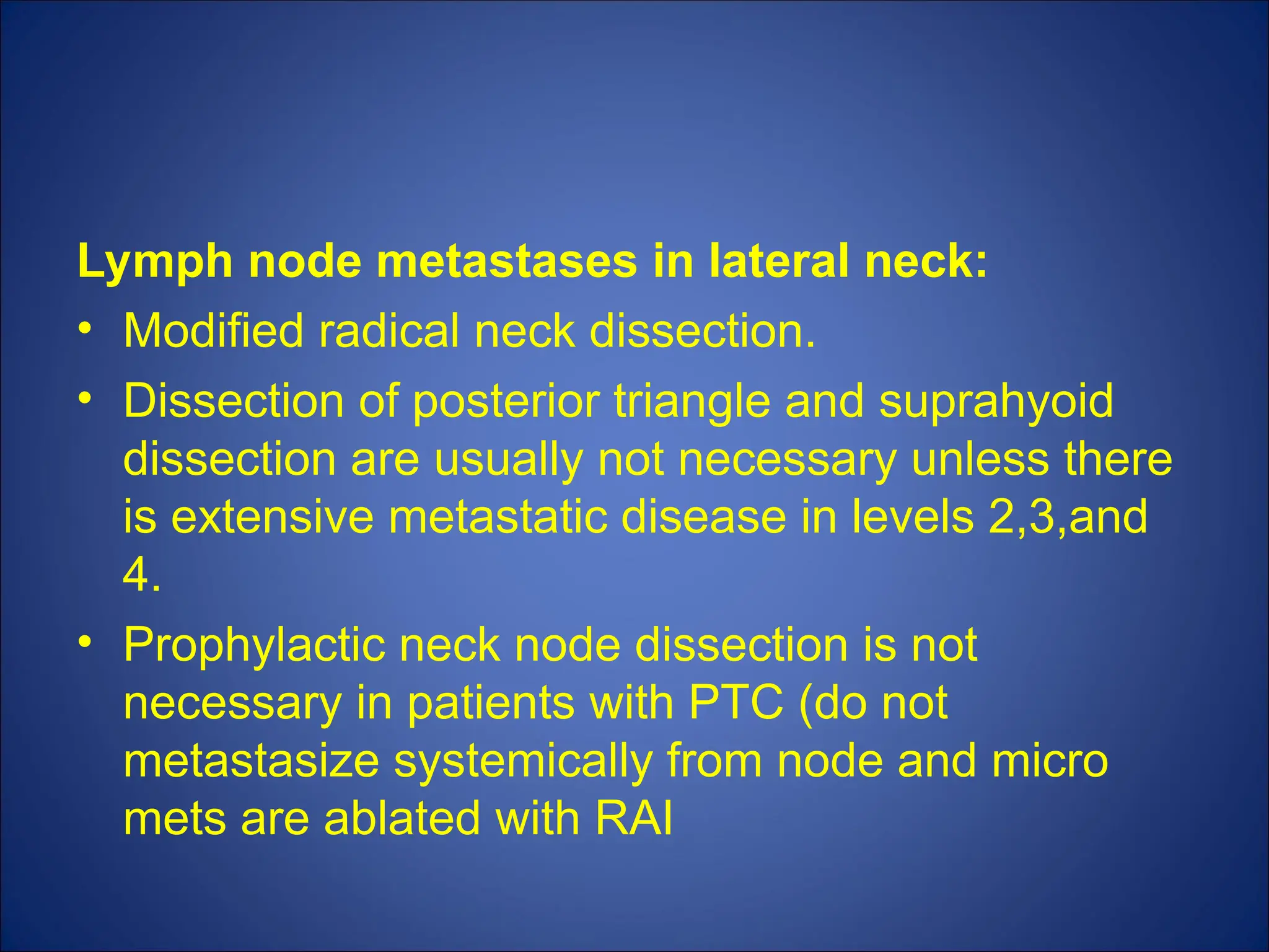 Lymph node metastases in lateral neck:
• Modified radical neck dissection.
• Dissection of posterior triangle and suprahyoid
dissection are usually not necessary unless there
is extensive metastatic disease in levels 2,3,and
4.
• Prophylactic neck node dissection is not
necessary in patients with PTC (do not
metastasize systemically from node and micro
mets are ablated with RAI
 