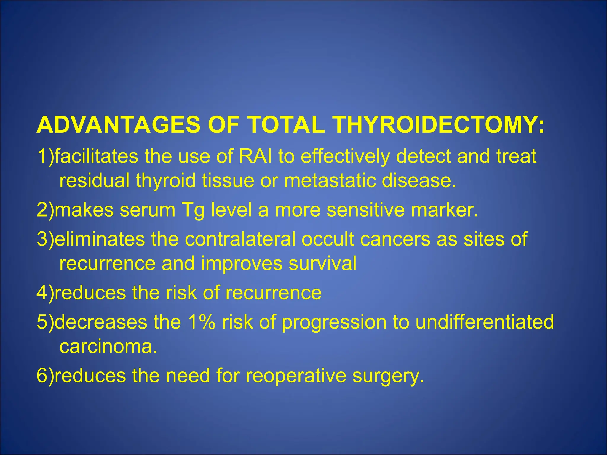 ADVANTAGES OF TOTAL THYROIDECTOMY:
1)facilitates the use of RAI to effectively detect and treat
residual thyroid tissue or metastatic disease.
2)makes serum Tg level a more sensitive marker.
3)eliminates the contralateral occult cancers as sites of
recurrence and improves survival
4)reduces the risk of recurrence
5)decreases the 1% risk of progression to undifferentiated
carcinoma.
6)reduces the need for reoperative surgery.
 