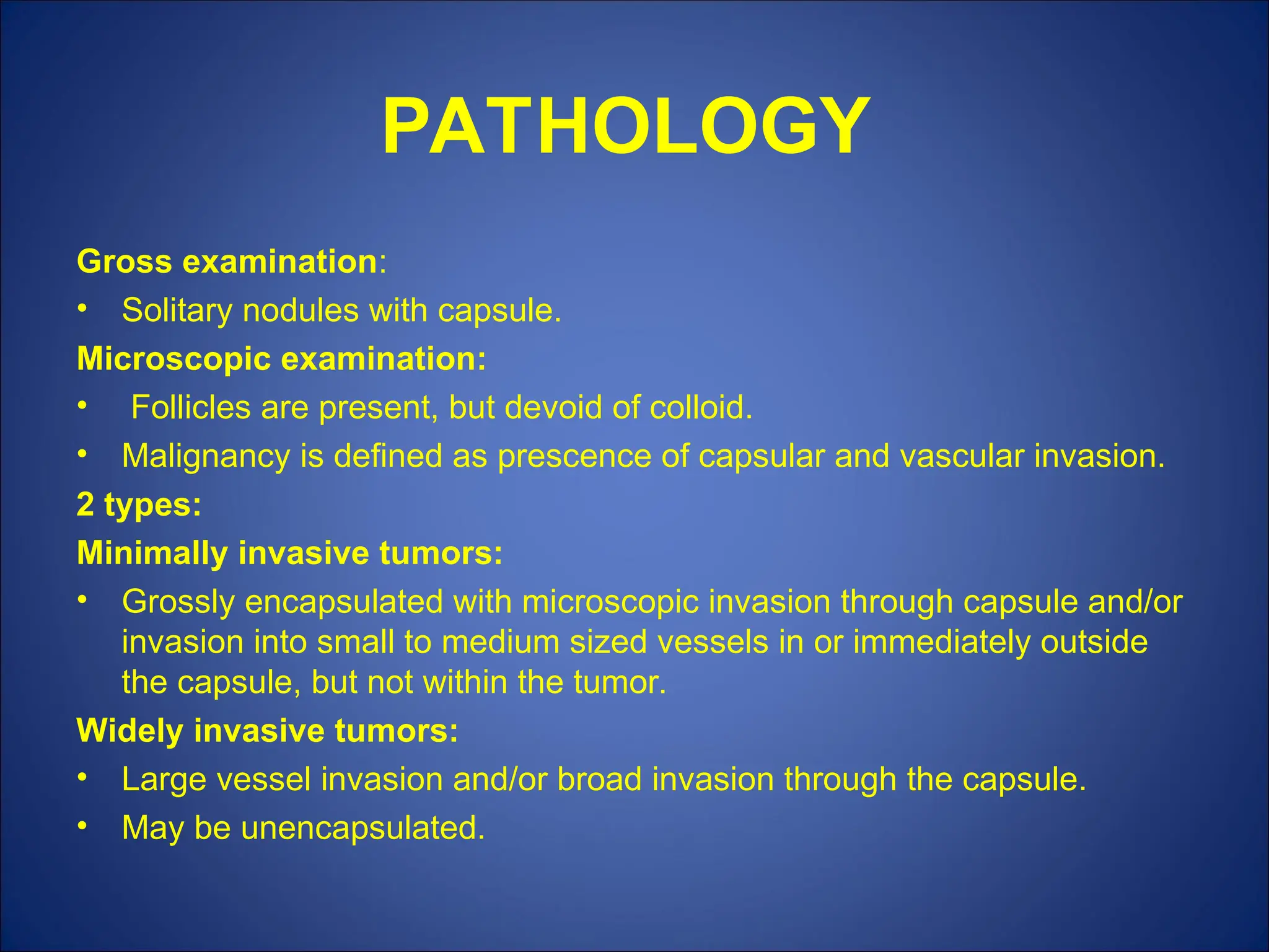 PATHOLOGY
Gross examination:
• Solitary nodules with capsule.
Microscopic examination:
• Follicles are present, but devoid of colloid.
• Malignancy is defined as prescence of capsular and vascular invasion.
2 types:
Minimally invasive tumors:
• Grossly encapsulated with microscopic invasion through capsule and/or
invasion into small to medium sized vessels in or immediately outside
the capsule, but not within the tumor.
Widely invasive tumors:
• Large vessel invasion and/or broad invasion through the capsule.
• May be unencapsulated.
 
