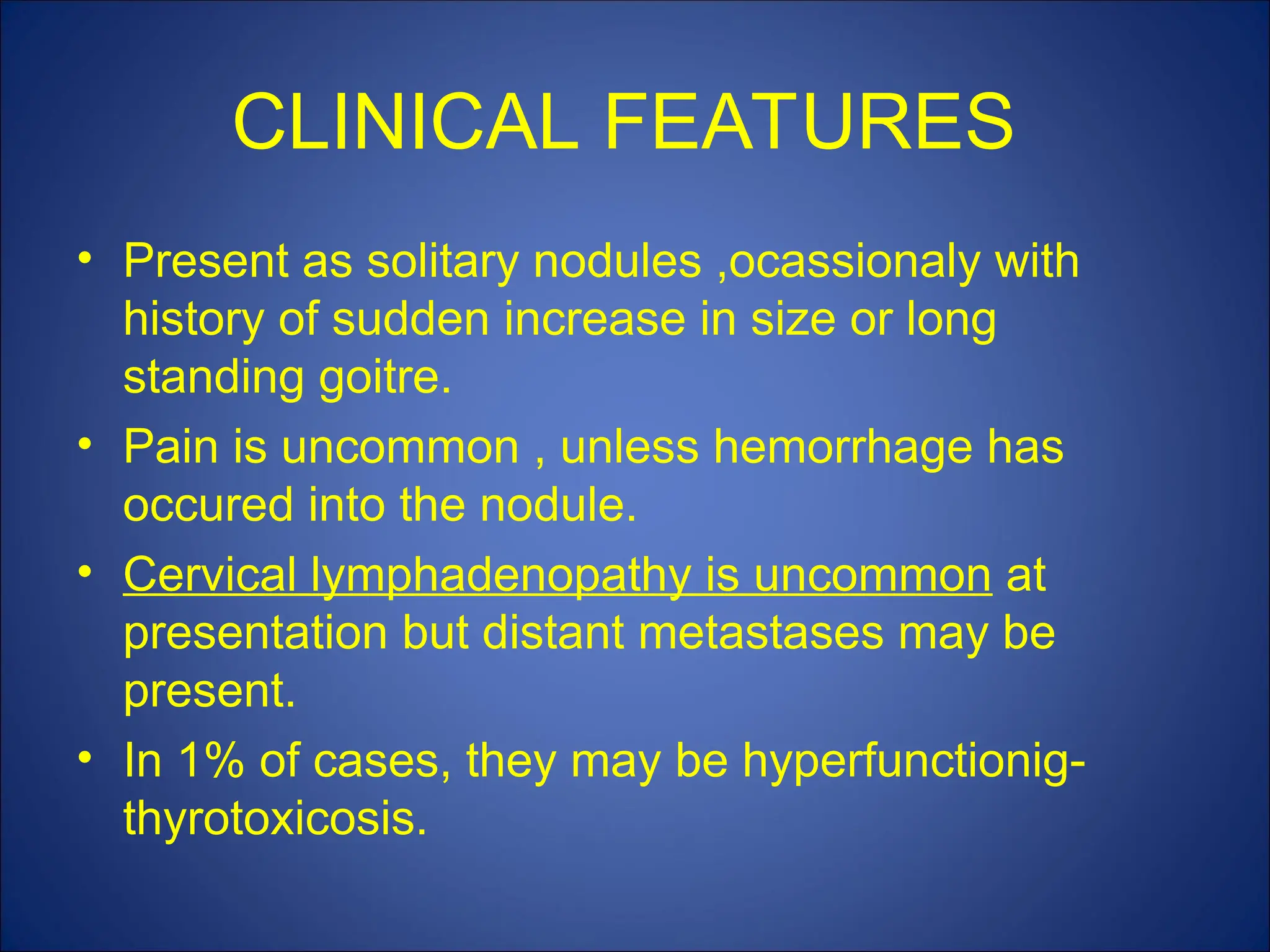 CLINICAL FEATURES
• Present as solitary nodules ,ocassionaly with
history of sudden increase in size or long
standing goitre.
• Pain is uncommon , unless hemorrhage has
occured into the nodule.
• Cervical lymphadenopathy is uncommon at
presentation but distant metastases may be
present.
• In 1% of cases, they may be hyperfunctionig-
thyrotoxicosis.
 