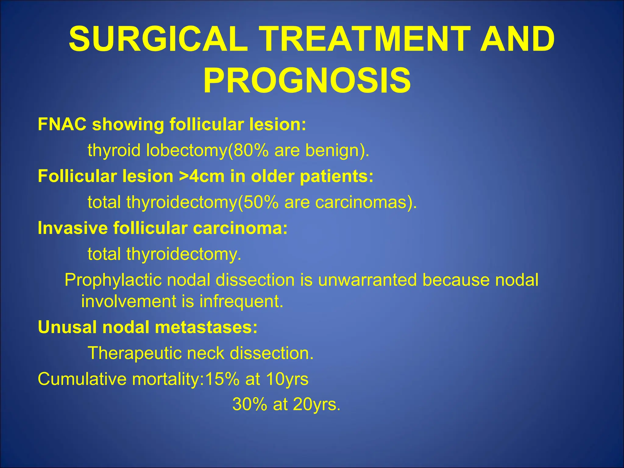 SURGICAL TREATMENT AND
PROGNOSIS
FNAC showing follicular lesion:
thyroid lobectomy(80% are benign).
Follicular lesion >4cm in older patients:
total thyroidectomy(50% are carcinomas).
Invasive follicular carcinoma:
total thyroidectomy.
Prophylactic nodal dissection is unwarranted because nodal
involvement is infrequent.
Unusal nodal metastases:
Therapeutic neck dissection.
Cumulative mortality:15% at 10yrs
30% at 20yrs.
 