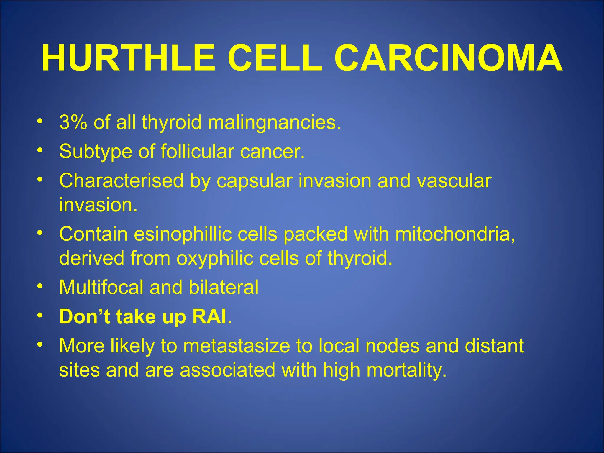 HURTHLE CELL CARCINOMA
• 3% of all thyroid malingnancies.
• Subtype of follicular cancer.
• Characterised by capsular invasion and vascular
invasion.
• Contain esinophillic cells packed with mitochondria,
derived from oxyphilic cells of thyroid.
• Multifocal and bilateral
• Don’t take up RAI.
• More likely to metastasize to local nodes and distant
sites and are associated with high mortality.
 