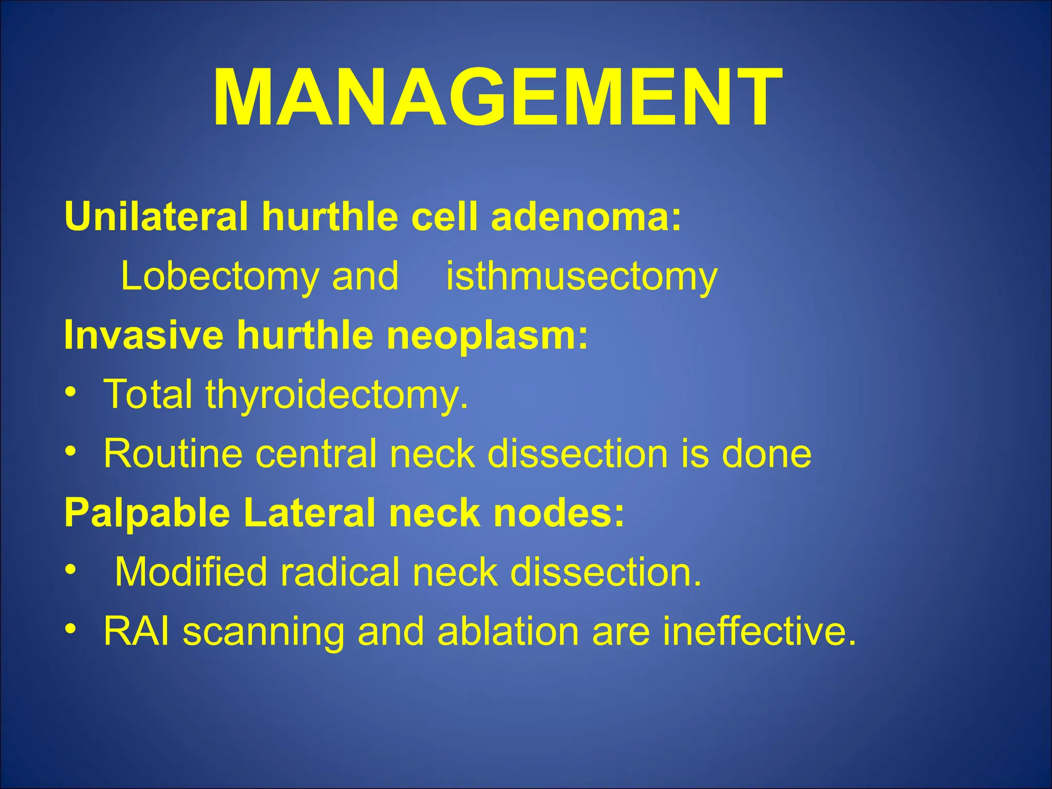 MANAGEMENT
Unilateral hurthle cell adenoma:
Lobectomy and isthmusectomy
Invasive hurthle neoplasm:
• Total thyroidectomy.
• Routine central neck dissection is done
Palpable Lateral neck nodes:
• Modified radical neck dissection.
• RAI scanning and ablation are ineffective.
 