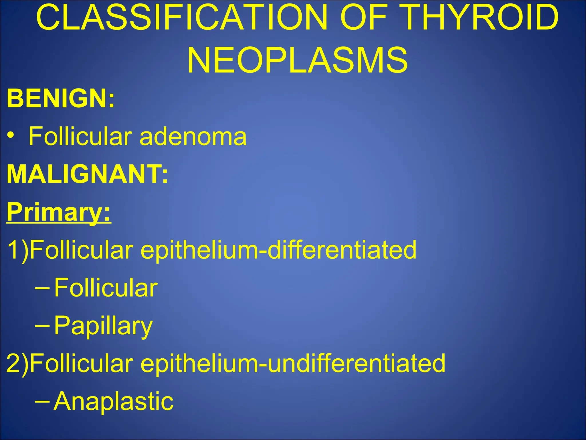 CLASSIFICATION OF THYROID
NEOPLASMS
BENIGN:
• Follicular adenoma
MALIGNANT:
Primary:
1)Follicular epithelium-differentiated
–Follicular
–Papillary
2)Follicular epithelium-undifferentiated
–Anaplastic
 