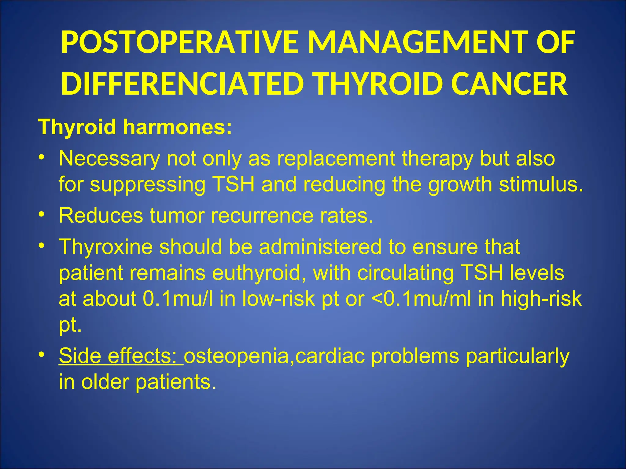 POSTOPERATIVE MANAGEMENT OF
DIFFERENCIATED THYROID CANCER
Thyroid harmones:
• Necessary not only as replacement therapy but also
for suppressing TSH and reducing the growth stimulus.
• Reduces tumor recurrence rates.
• Thyroxine should be administered to ensure that
patient remains euthyroid, with circulating TSH levels
at about 0.1mu/l in low-risk pt or <0.1mu/ml in high-risk
pt.
• Side effects: osteopenia,cardiac problems particularly
in older patients.
 