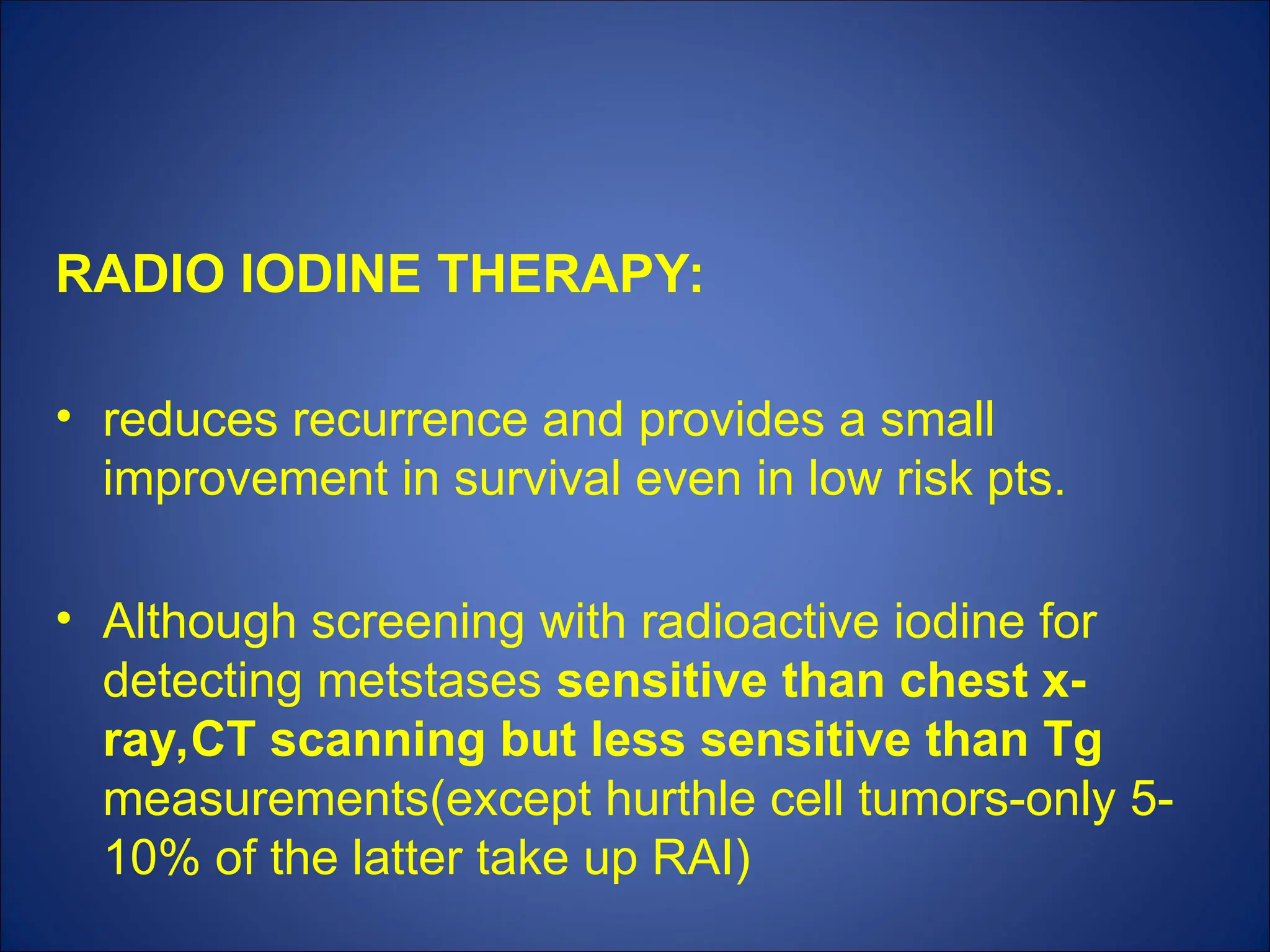 RADIO IODINE THERAPY:
• reduces recurrence and provides a small
improvement in survival even in low risk pts.
• Although screening with radioactive iodine for
detecting metstases sensitive than chest x-
ray,CT scanning but less sensitive than Tg
measurements(except hurthle cell tumors-only 5-
10% of the latter take up RAI)
 