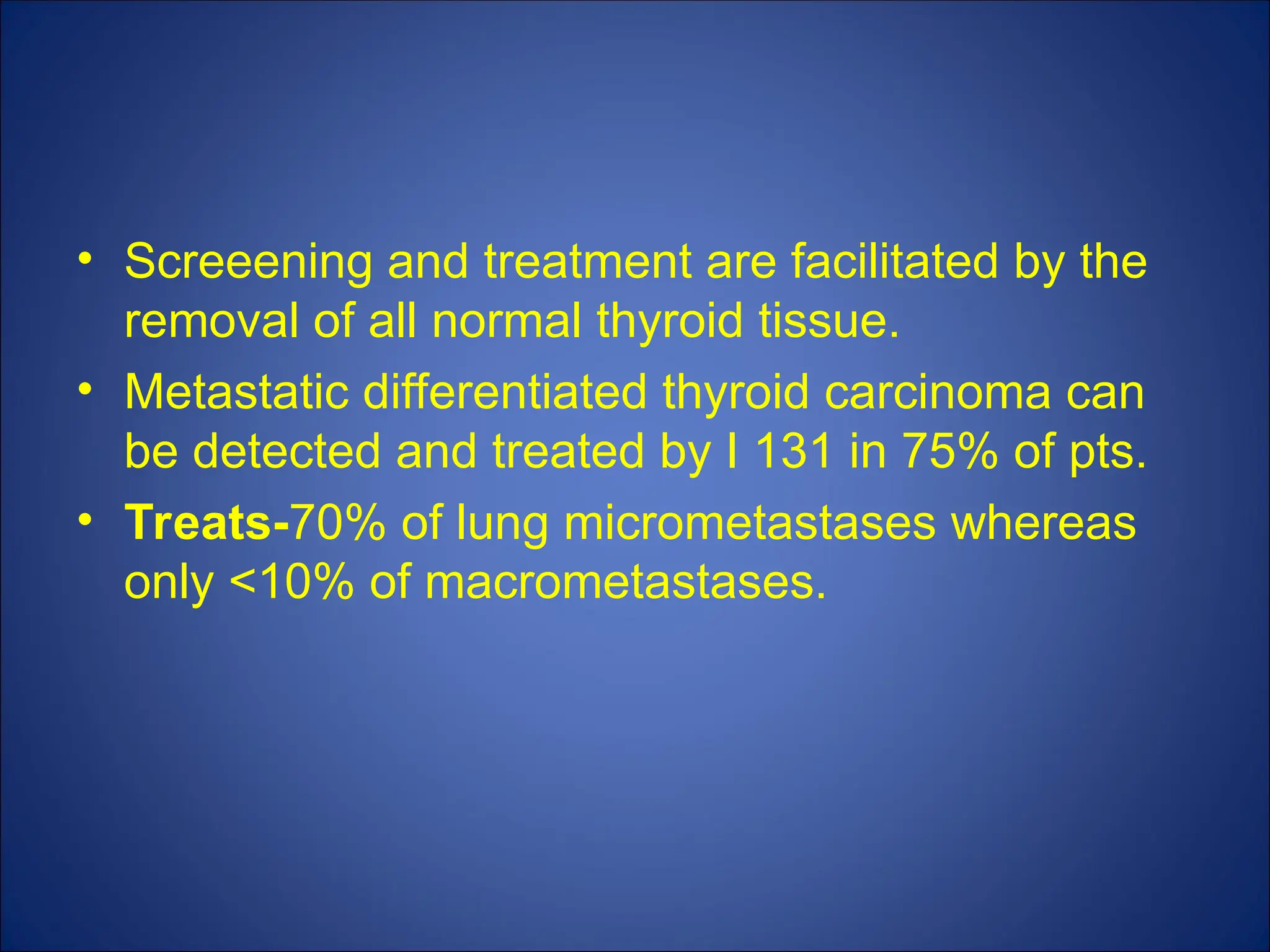 • Screeening and treatment are facilitated by the
removal of all normal thyroid tissue.
• Metastatic differentiated thyroid carcinoma can
be detected and treated by I 131 in 75% of pts.
• Treats-70% of lung micrometastases whereas
only <10% of macrometastases.
 