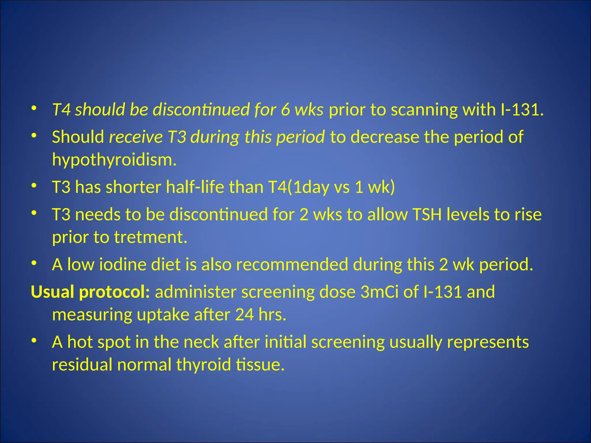 • T4 should be discontinued for 6 wks prior to scanning with I-131.
• Should receive T3 during this period to decrease the period of
hypothyroidism.
• T3 has shorter half-life than T4(1day vs 1 wk)
• T3 needs to be discontinued for 2 wks to allow TSH levels to rise
prior to tretment.
• A low iodine diet is also recommended during this 2 wk period.
Usual protocol: administer screening dose 3mCi of I-131 and
measuring uptake after 24 hrs.
• A hot spot in the neck after initial screening usually represents
residual normal thyroid tissue.
 