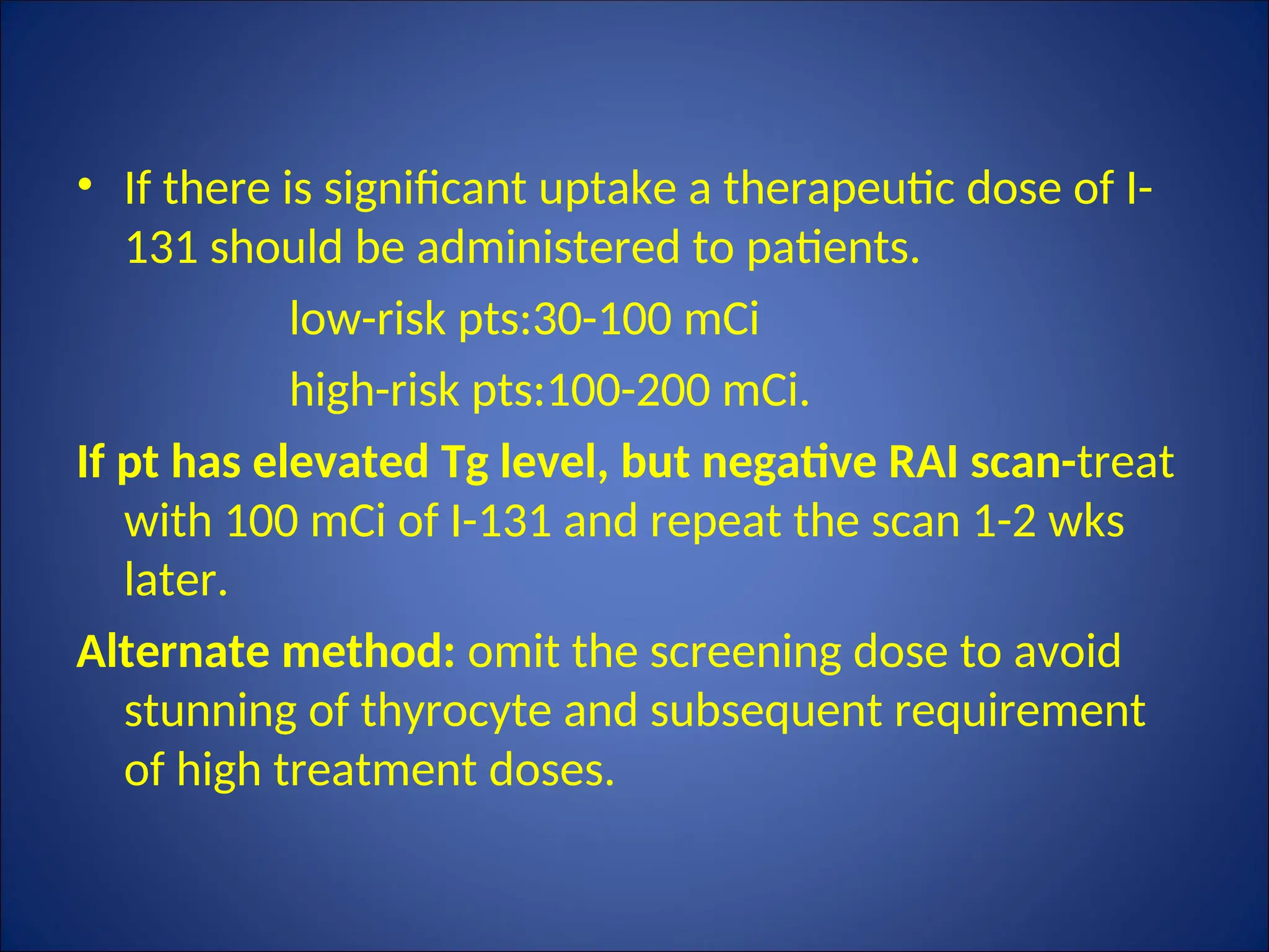 • If there is significant uptake a therapeutic dose of I-
131 should be administered to patients.
low-risk pts:30-100 mCi
high-risk pts:100-200 mCi.
If pt has elevated Tg level, but negative RAI scan-treat
with 100 mCi of I-131 and repeat the scan 1-2 wks
later.
Alternate method: omit the screening dose to avoid
stunning of thyrocyte and subsequent requirement
of high treatment doses.
 