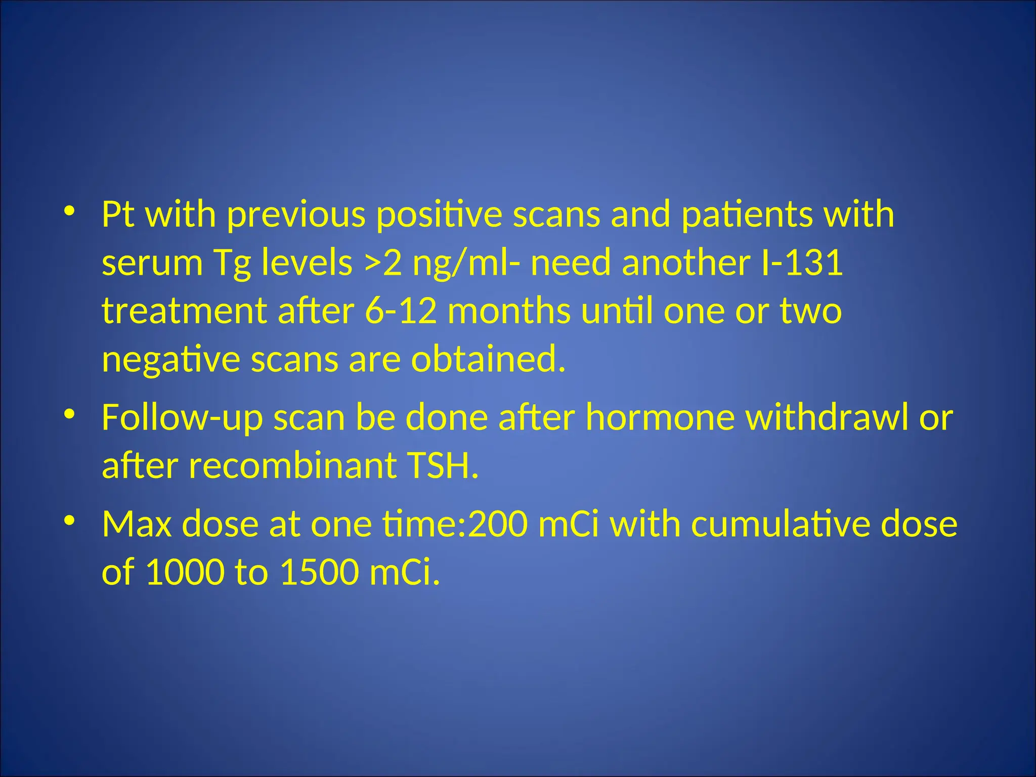 • Pt with previous positive scans and patients with
serum Tg levels >2 ng/ml- need another I-131
treatment after 6-12 months until one or two
negative scans are obtained.
• Follow-up scan be done after hormone withdrawl or
after recombinant TSH.
• Max dose at one time:200 mCi with cumulative dose
of 1000 to 1500 mCi.
 