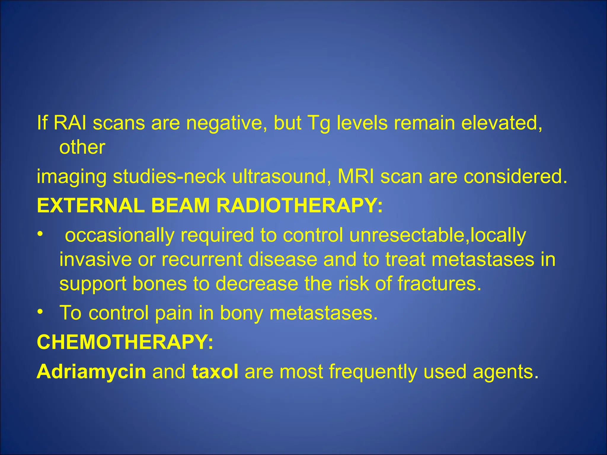 If RAI scans are negative, but Tg levels remain elevated,
other
imaging studies-neck ultrasound, MRI scan are considered.
EXTERNAL BEAM RADIOTHERAPY:
• occasionally required to control unresectable,locally
invasive or recurrent disease and to treat metastases in
support bones to decrease the risk of fractures.
• To control pain in bony metastases.
CHEMOTHERAPY:
Adriamycin and taxol are most frequently used agents.
 