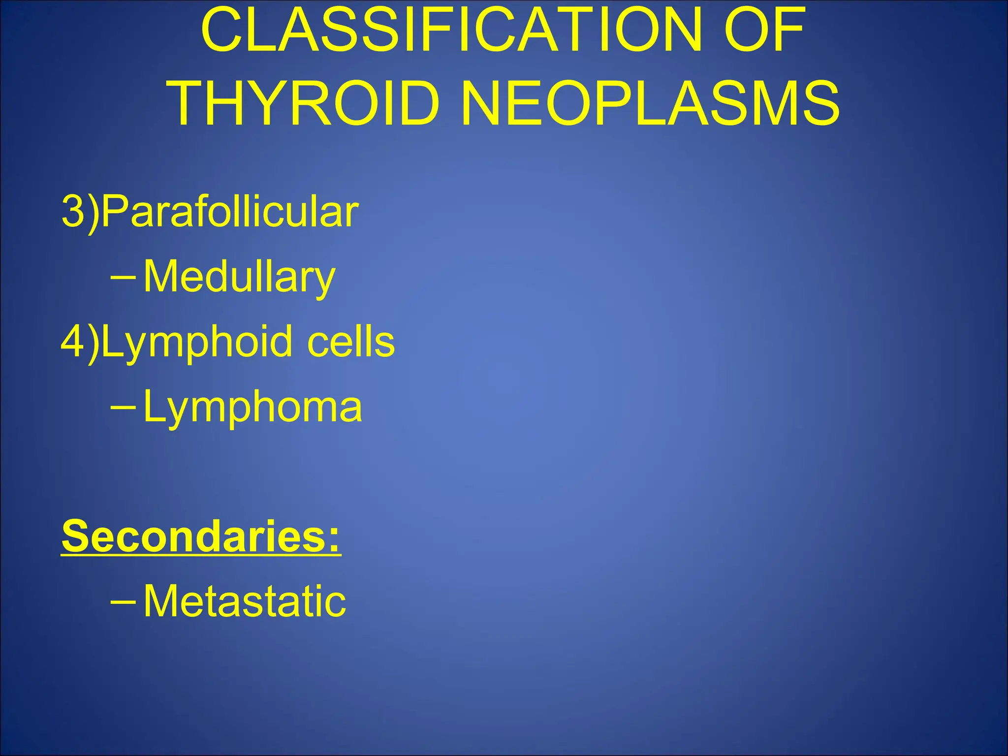 3)Parafollicular
–Medullary
4)Lymphoid cells
–Lymphoma
Secondaries:
–Metastatic
CLASSIFICATION OF
THYROID NEOPLASMS
 