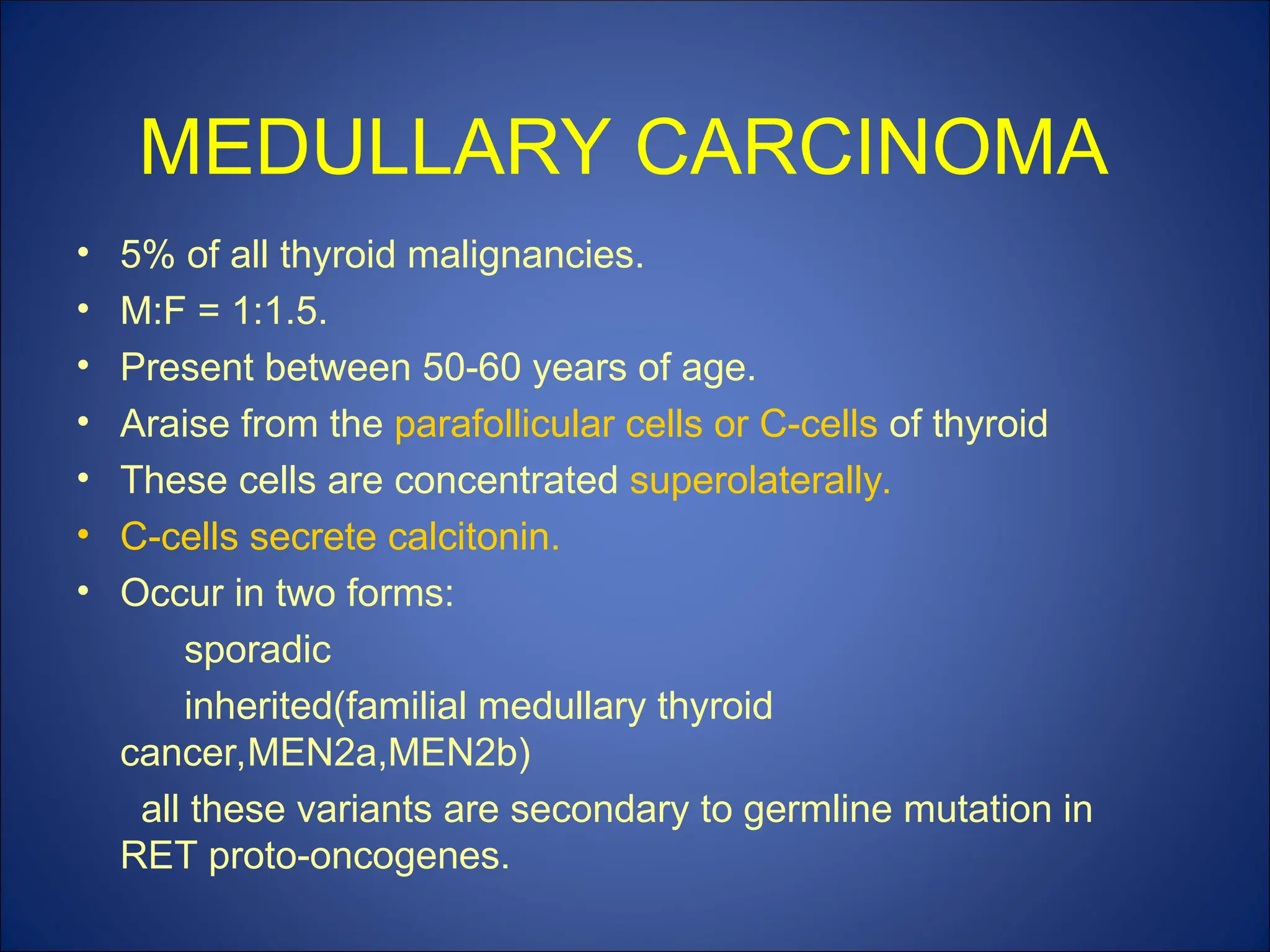 MEDULLARY CARCINOMA
• 5% of all thyroid malignancies.
• M:F = 1:1.5.
• Present between 50-60 years of age.
• Araise from the parafollicular cells or C-cells of thyroid
• These cells are concentrated superolaterally.
• C-cells secrete calcitonin.
• Occur in two forms:
sporadic
inherited(familial medullary thyroid
cancer,MEN2a,MEN2b)
all these variants are secondary to germline mutation in
RET proto-oncogenes.
 