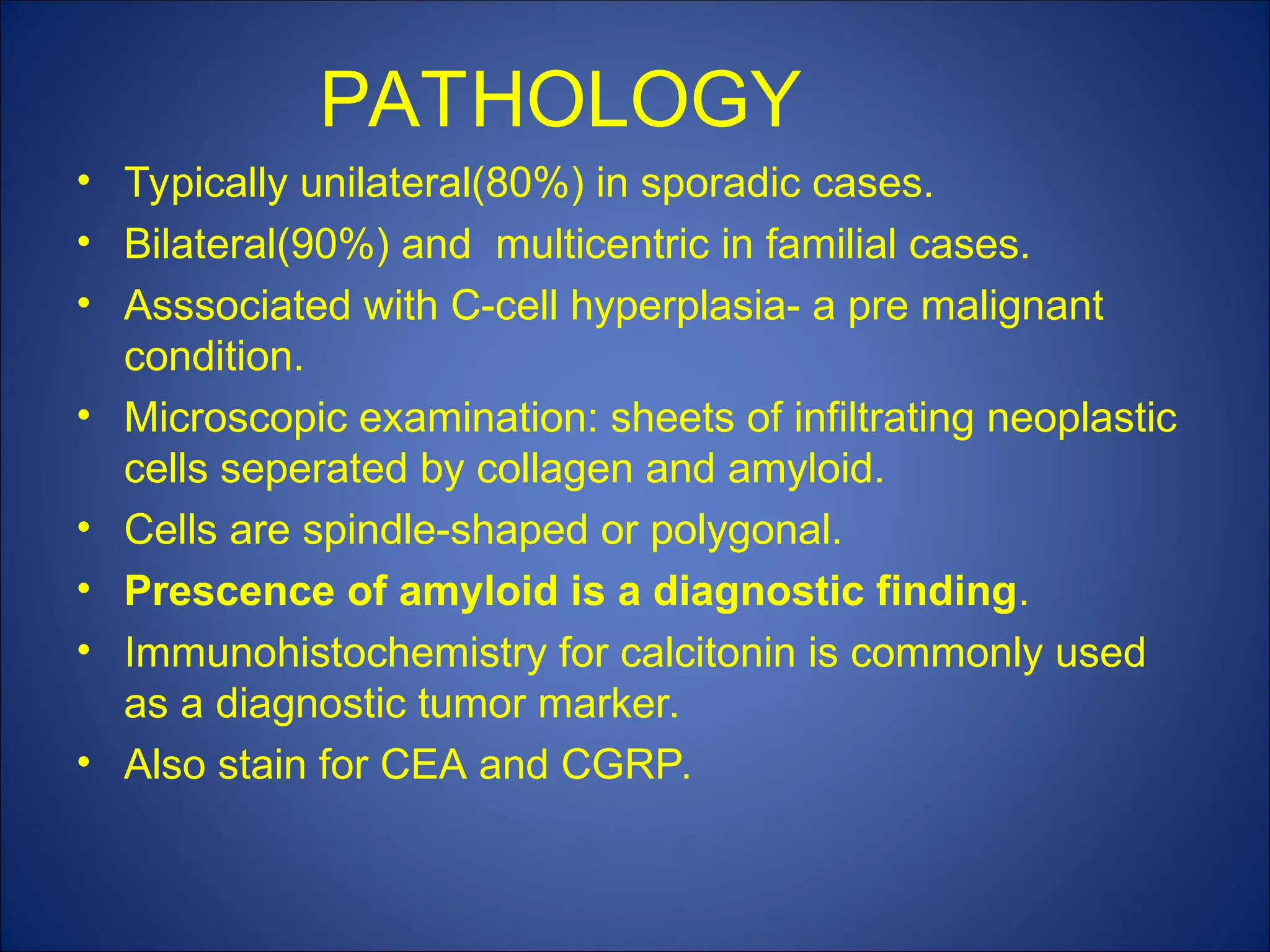 PATHOLOGY
• Typically unilateral(80%) in sporadic cases.
• Bilateral(90%) and multicentric in familial cases.
• Asssociated with C-cell hyperplasia- a pre malignant
condition.
• Microscopic examination: sheets of infiltrating neoplastic
cells seperated by collagen and amyloid.
• Cells are spindle-shaped or polygonal.
• Prescence of amyloid is a diagnostic finding.
• Immunohistochemistry for calcitonin is commonly used
as a diagnostic tumor marker.
• Also stain for CEA and CGRP.
 