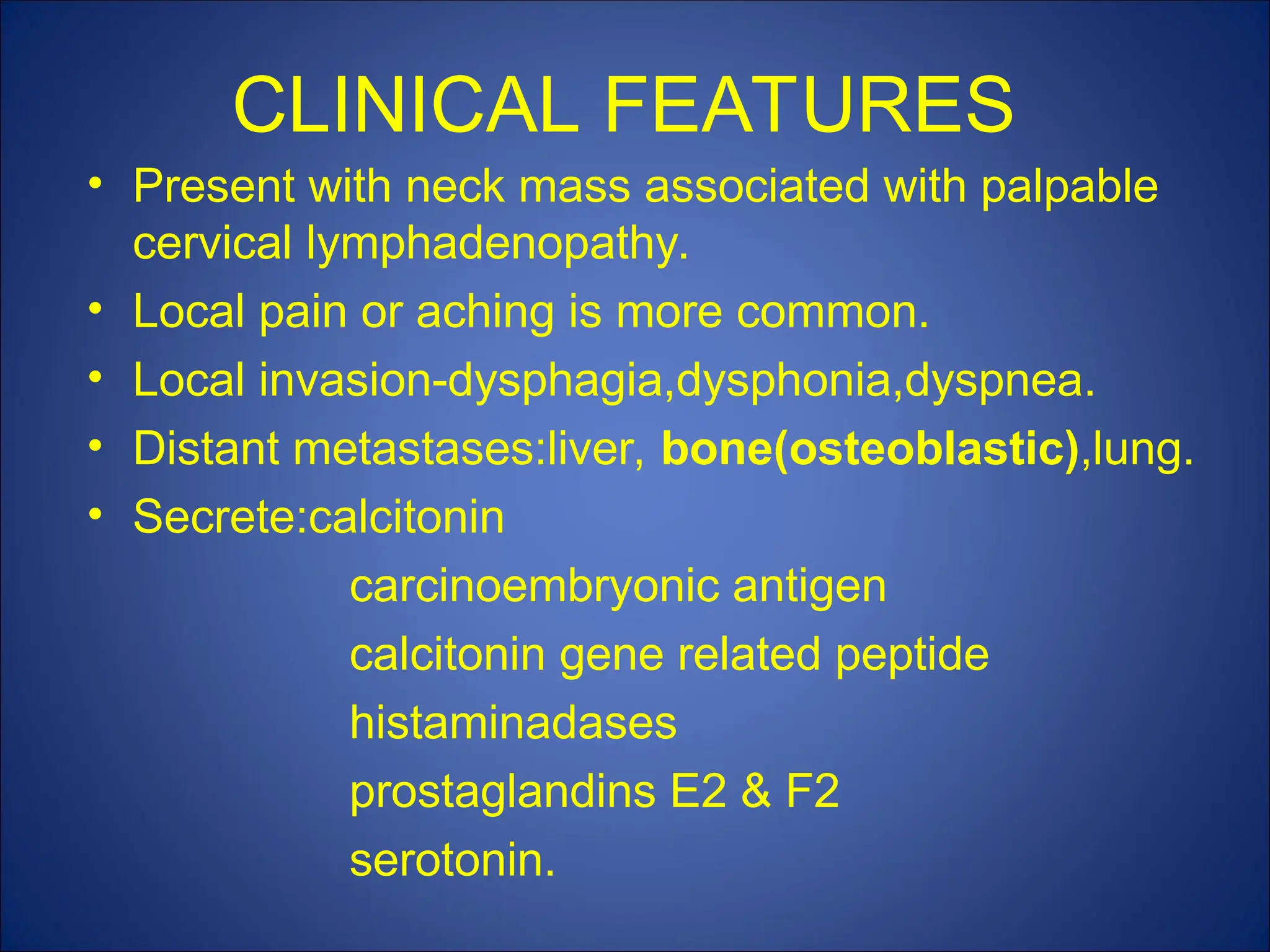 CLINICAL FEATURES
• Present with neck mass associated with palpable
cervical lymphadenopathy.
• Local pain or aching is more common.
• Local invasion-dysphagia,dysphonia,dyspnea.
• Distant metastases:liver, bone(osteoblastic),lung.
• Secrete:calcitonin
carcinoembryonic antigen
calcitonin gene related peptide
histaminadases
prostaglandins E2 & F2
serotonin.
 