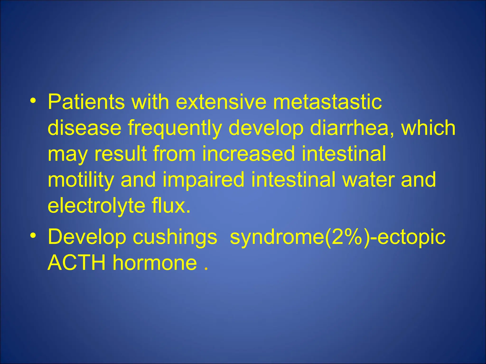 • Patients with extensive metastastic
disease frequently develop diarrhea, which
may result from increased intestinal
motility and impaired intestinal water and
electrolyte flux.
• Develop cushings syndrome(2%)-ectopic
ACTH hormone .
 
