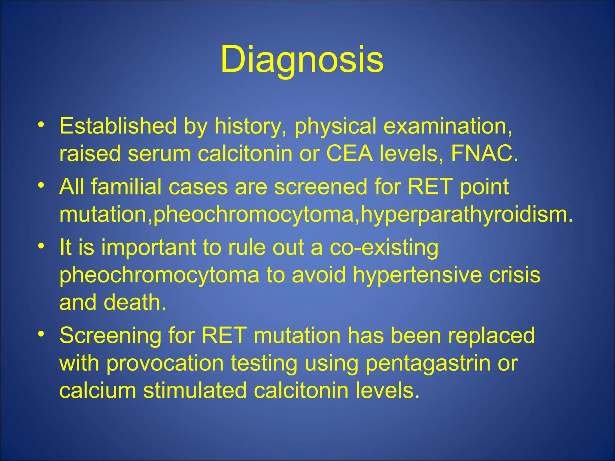 Diagnosis
• Established by history, physical examination,
raised serum calcitonin or CEA levels, FNAC.
• All familial cases are screened for RET point
mutation,pheochromocytoma,hyperparathyroidism.
• It is important to rule out a co-existing
pheochromocytoma to avoid hypertensive crisis
and death.
• Screening for RET mutation has been replaced
with provocation testing using pentagastrin or
calcium stimulated calcitonin levels.
 