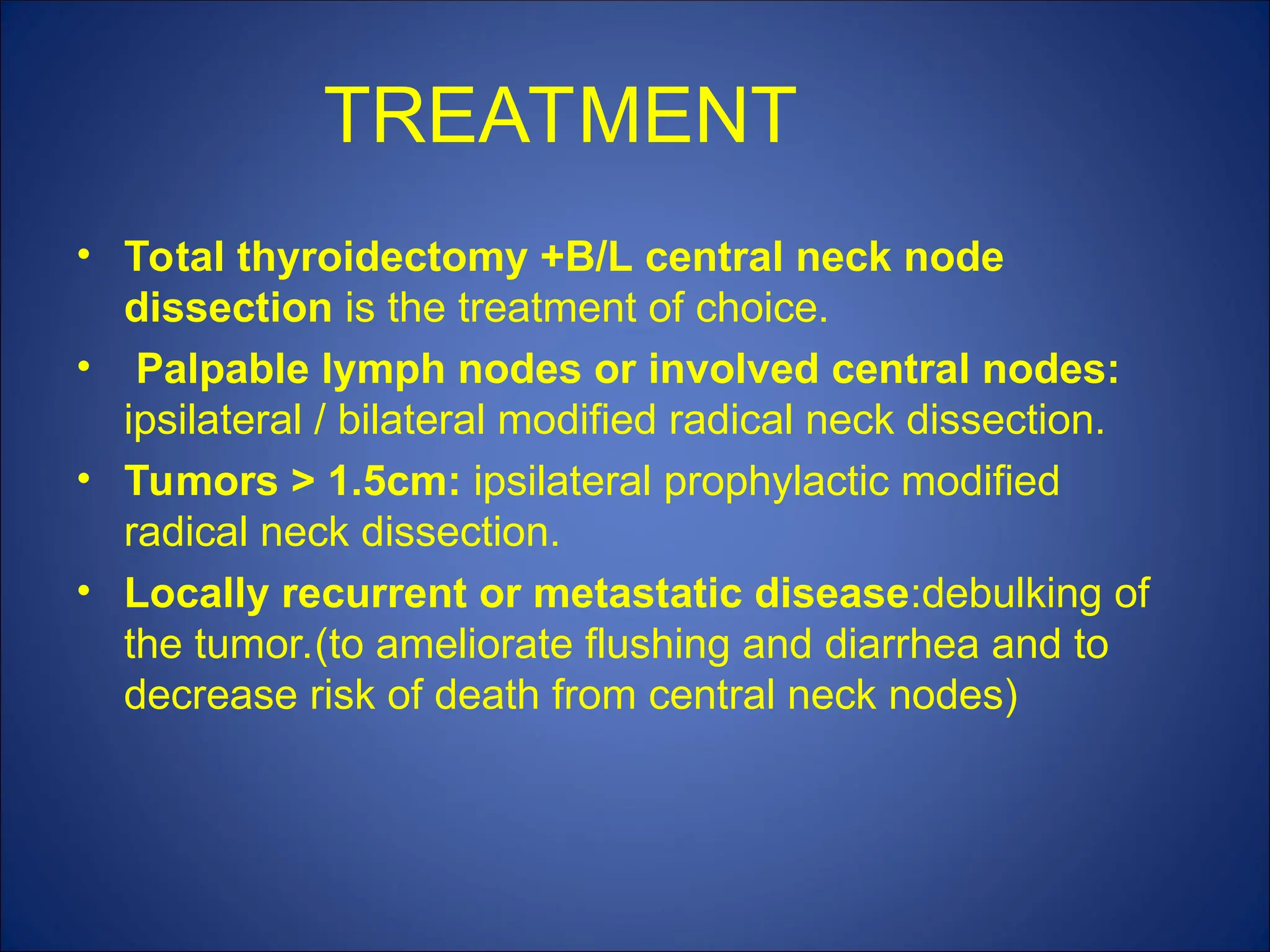 TREATMENT
• Total thyroidectomy +B/L central neck node
dissection is the treatment of choice.
• Palpable lymph nodes or involved central nodes:
ipsilateral / bilateral modified radical neck dissection.
• Tumors > 1.5cm: ipsilateral prophylactic modified
radical neck dissection.
• Locally recurrent or metastatic disease:debulking of
the tumor.(to ameliorate flushing and diarrhea and to
decrease risk of death from central neck nodes)
 