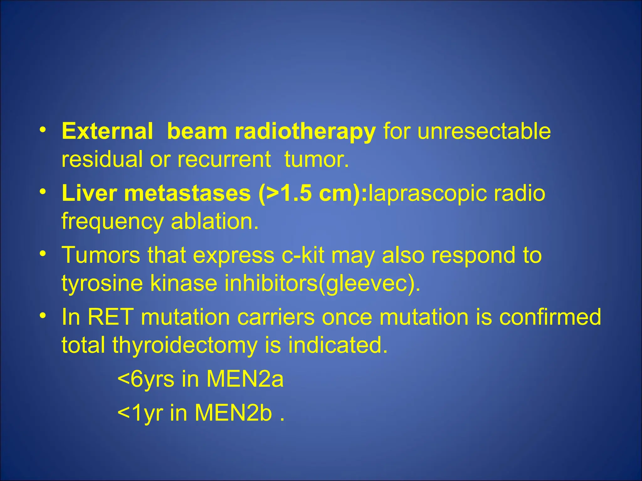 • External beam radiotherapy for unresectable
residual or recurrent tumor.
• Liver metastases (>1.5 cm):laprascopic radio
frequency ablation.
• Tumors that express c-kit may also respond to
tyrosine kinase inhibitors(gleevec).
• In RET mutation carriers once mutation is confirmed
total thyroidectomy is indicated.
<6yrs in MEN2a
<1yr in MEN2b .
 