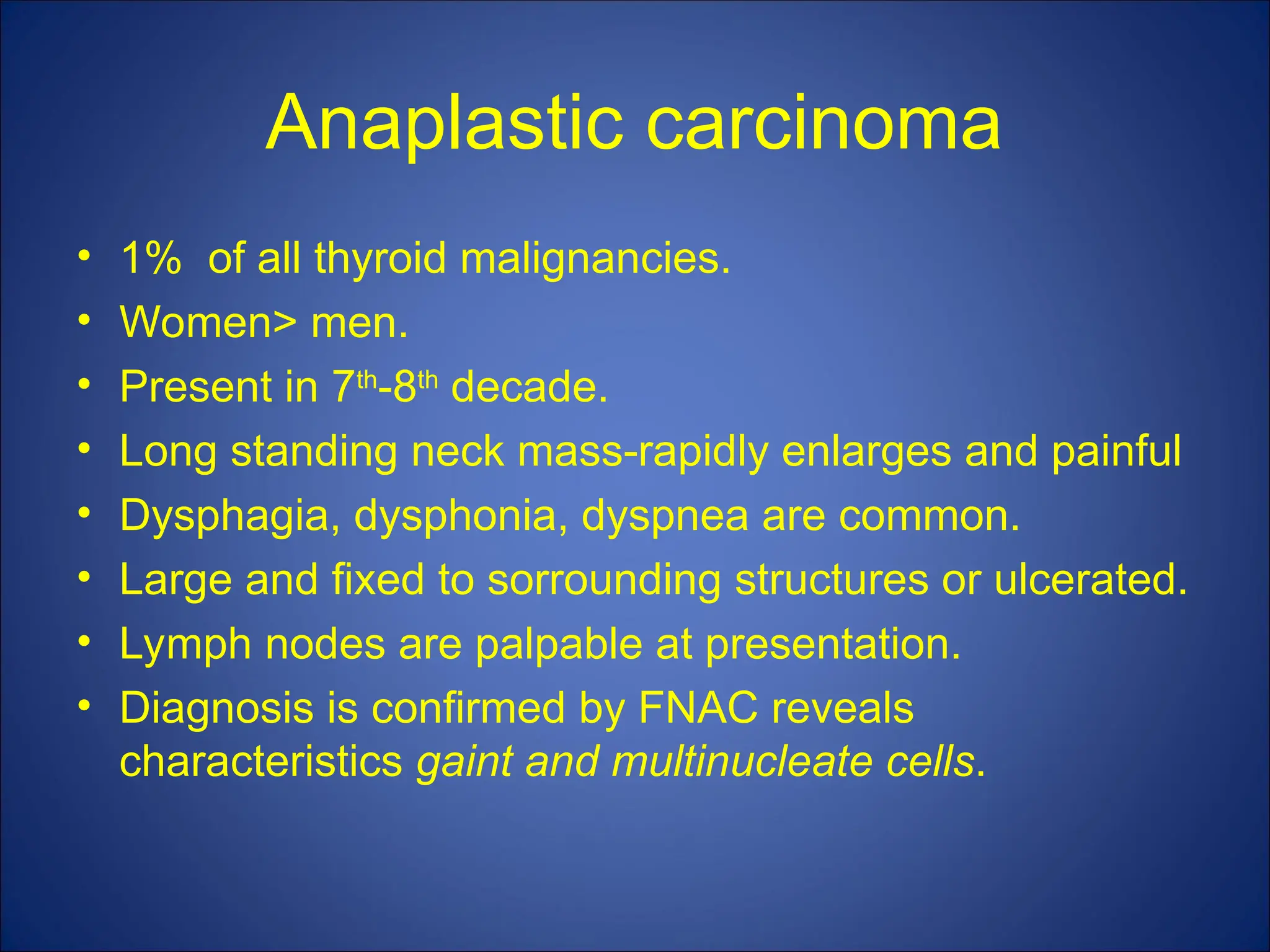 Anaplastic carcinoma
• 1% of all thyroid malignancies.
• Women> men.
• Present in 7th
-8th
decade.
• Long standing neck mass-rapidly enlarges and painful
• Dysphagia, dysphonia, dyspnea are common.
• Large and fixed to sorrounding structures or ulcerated.
• Lymph nodes are palpable at presentation.
• Diagnosis is confirmed by FNAC reveals
characteristics gaint and multinucleate cells.
 