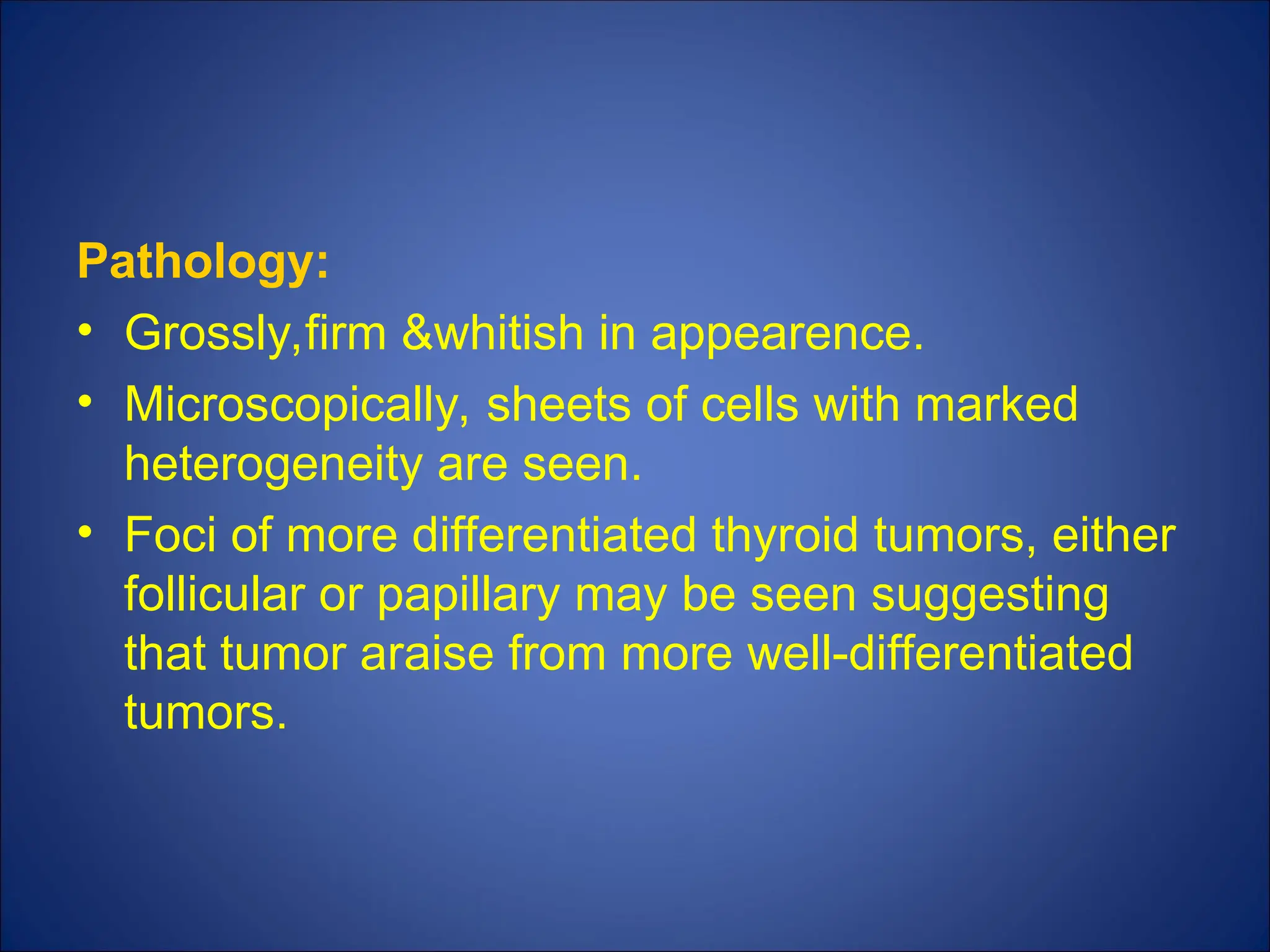 Pathology:
• Grossly,firm &whitish in appearence.
• Microscopically, sheets of cells with marked
heterogeneity are seen.
• Foci of more differentiated thyroid tumors, either
follicular or papillary may be seen suggesting
that tumor araise from more well-differentiated
tumors.
 