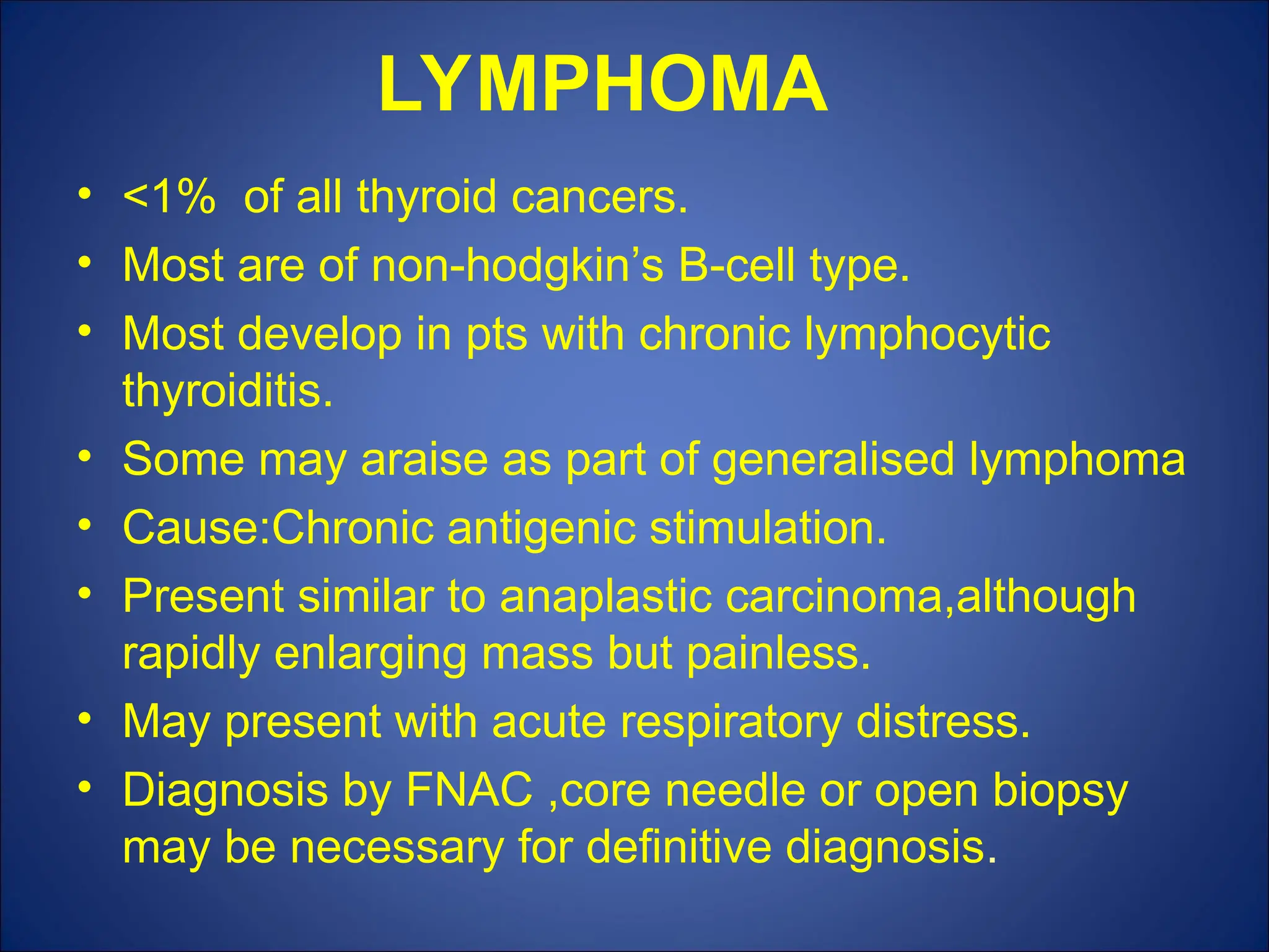 LYMPHOMA
• <1% of all thyroid cancers.
• Most are of non-hodgkin’s B-cell type.
• Most develop in pts with chronic lymphocytic
thyroiditis.
• Some may araise as part of generalised lymphoma
• Cause:Chronic antigenic stimulation.
• Present similar to anaplastic carcinoma,although
rapidly enlarging mass but painless.
• May present with acute respiratory distress.
• Diagnosis by FNAC ,core needle or open biopsy
may be necessary for definitive diagnosis.
 