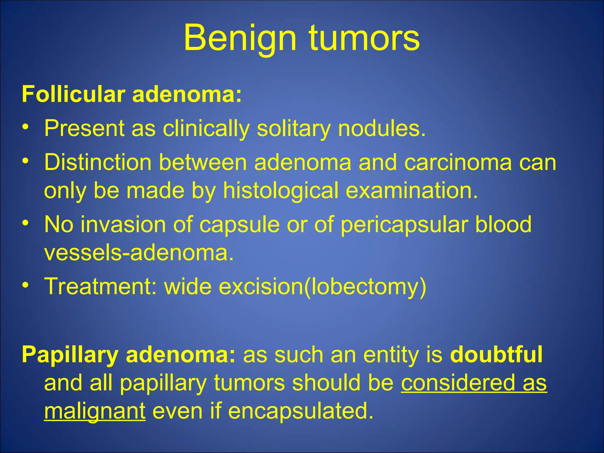 Benign tumors
Follicular adenoma:
• Present as clinically solitary nodules.
• Distinction between adenoma and carcinoma can
only be made by histological examination.
• No invasion of capsule or of pericapsular blood
vessels-adenoma.
• Treatment: wide excision(lobectomy)
Papillary adenoma: as such an entity is doubtful
and all papillary tumors should be considered as
malignant even if encapsulated.
 