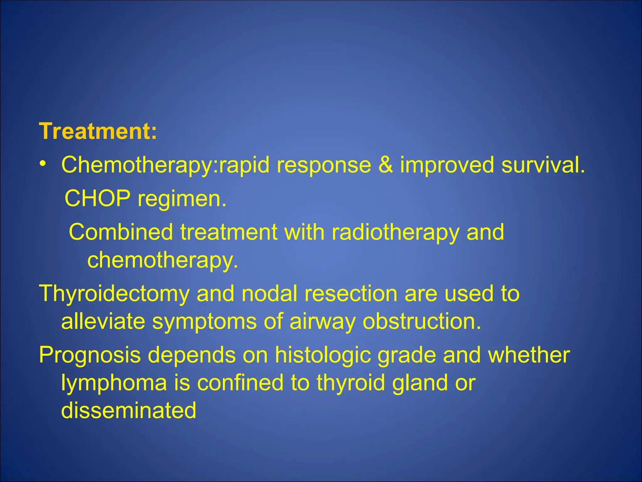 Treatment:
• Chemotherapy:rapid response & improved survival.
CHOP regimen.
Combined treatment with radiotherapy and
chemotherapy.
Thyroidectomy and nodal resection are used to
alleviate symptoms of airway obstruction.
Prognosis depends on histologic grade and whether
lymphoma is confined to thyroid gland or
disseminated
 