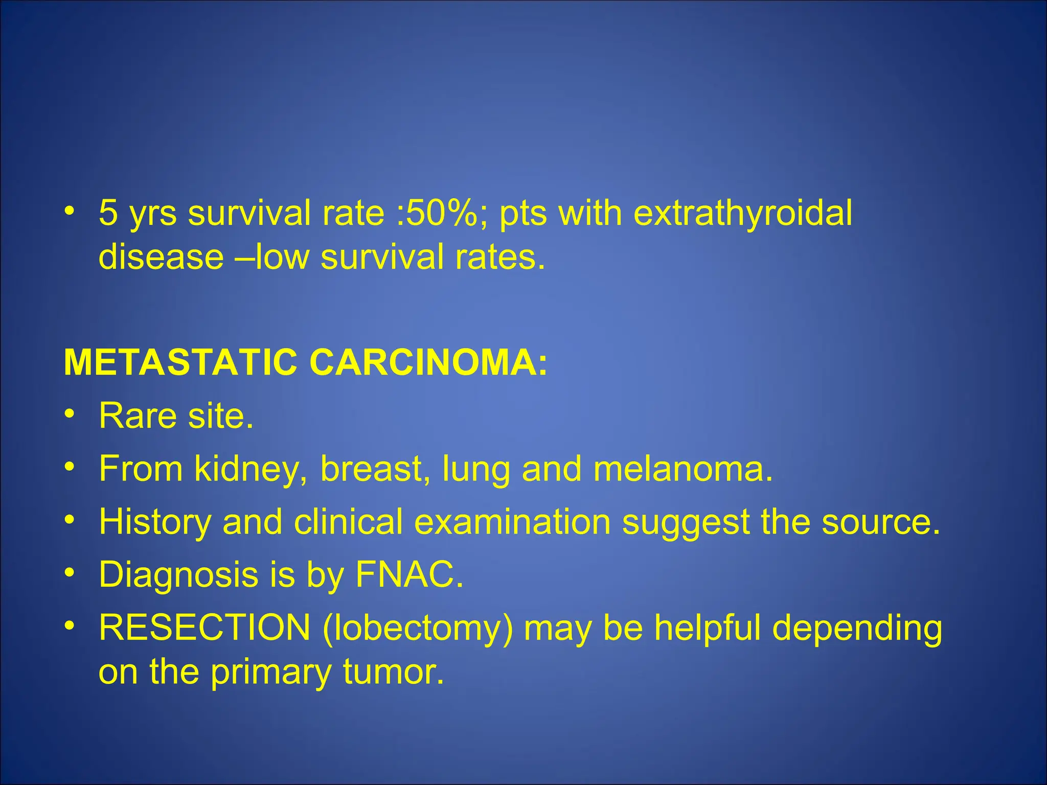 • 5 yrs survival rate :50%; pts with extrathyroidal
disease –low survival rates.
METASTATIC CARCINOMA:
• Rare site.
• From kidney, breast, lung and melanoma.
• History and clinical examination suggest the source.
• Diagnosis is by FNAC.
• RESECTION (lobectomy) may be helpful depending
on the primary tumor.
 