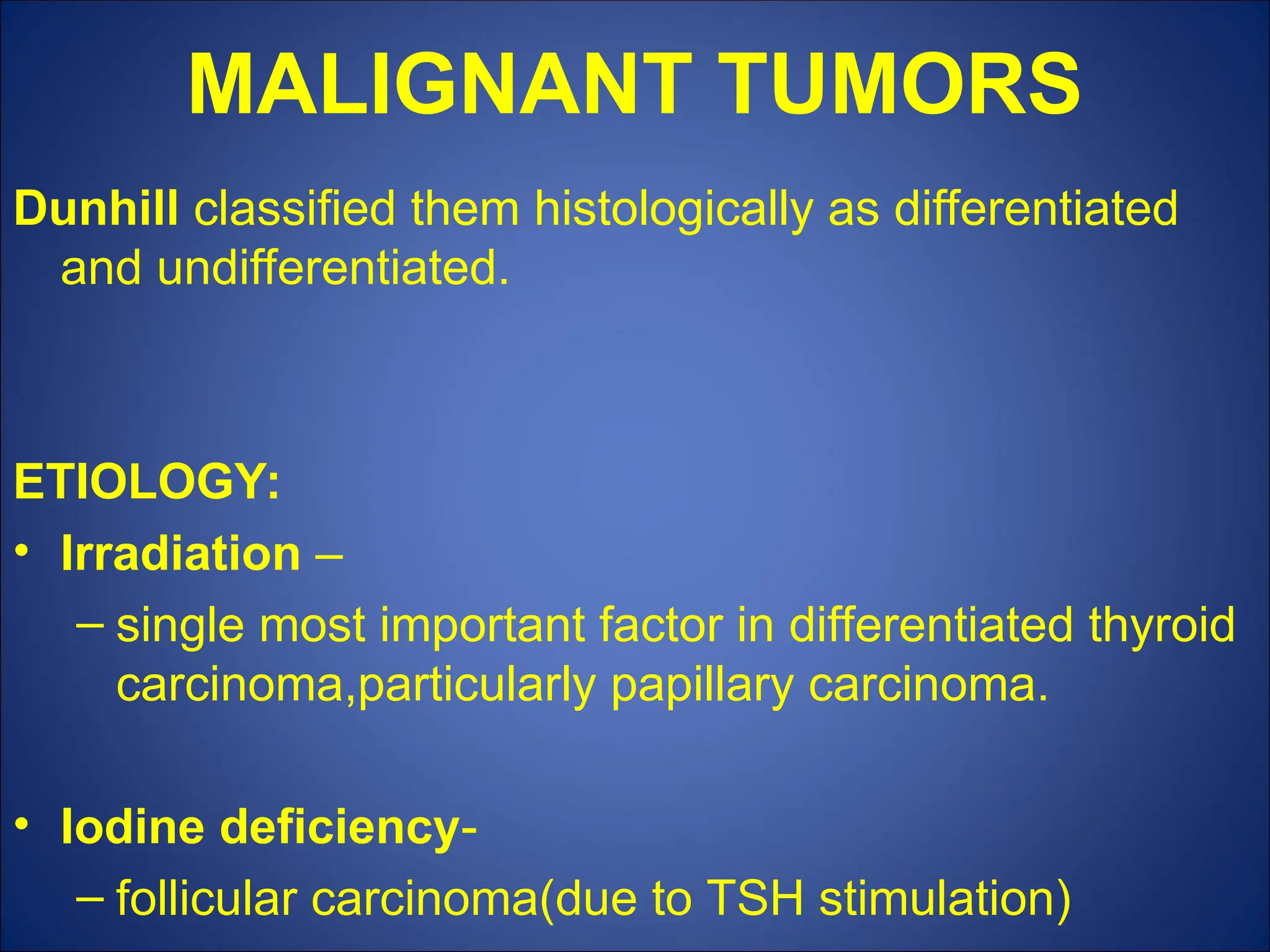 MALIGNANT TUMORS
Dunhill classified them histologically as differentiated
and undifferentiated.
ETIOLOGY:
• Irradiation –
– single most important factor in differentiated thyroid
carcinoma,particularly papillary carcinoma.
• Iodine deficiency-
– follicular carcinoma(due to TSH stimulation)
 