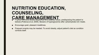 NUTRITION EDUCATION,
COUNSELING,
CARE MANAGEMENT
■ Thyroid hormone affects adipokines and adipose tissue, predisposing the patient to
ketosis (Potenza et al, 2009). Beware of hyperglycemia after carbohydrate-rich meals.
■ Encourage quiet, pleasant mealtimes.
■ Frequent snacks may be needed. To avoid obesity, adjust patient’s diet as condition
corrects itself.
 