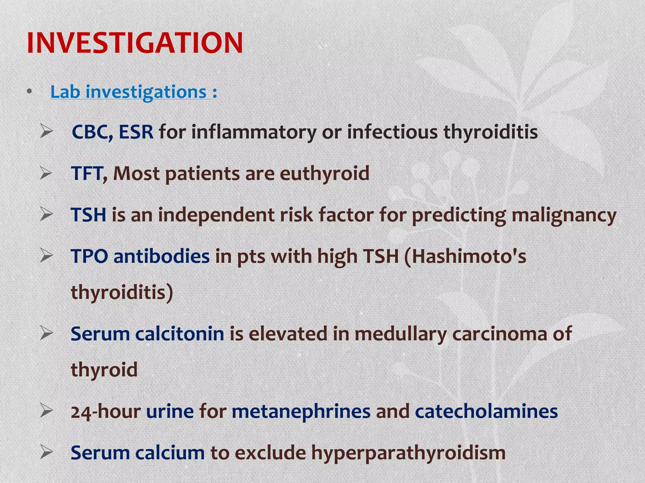 INVESTIGATION
• Lab investigations :
 CBC, ESR for inflammatory or infectious thyroiditis
 TFT, Most patients are euthyroid
 TSH is an independent risk factor for predicting malignancy
 TPO antibodies in pts with high TSH (Hashimoto's
thyroiditis)
 Serum calcitonin is elevated in medullary carcinoma of
thyroid
 24-hour urine for metanephrines and catecholamines
 Serum calcium to exclude hyperparathyroidism
 
