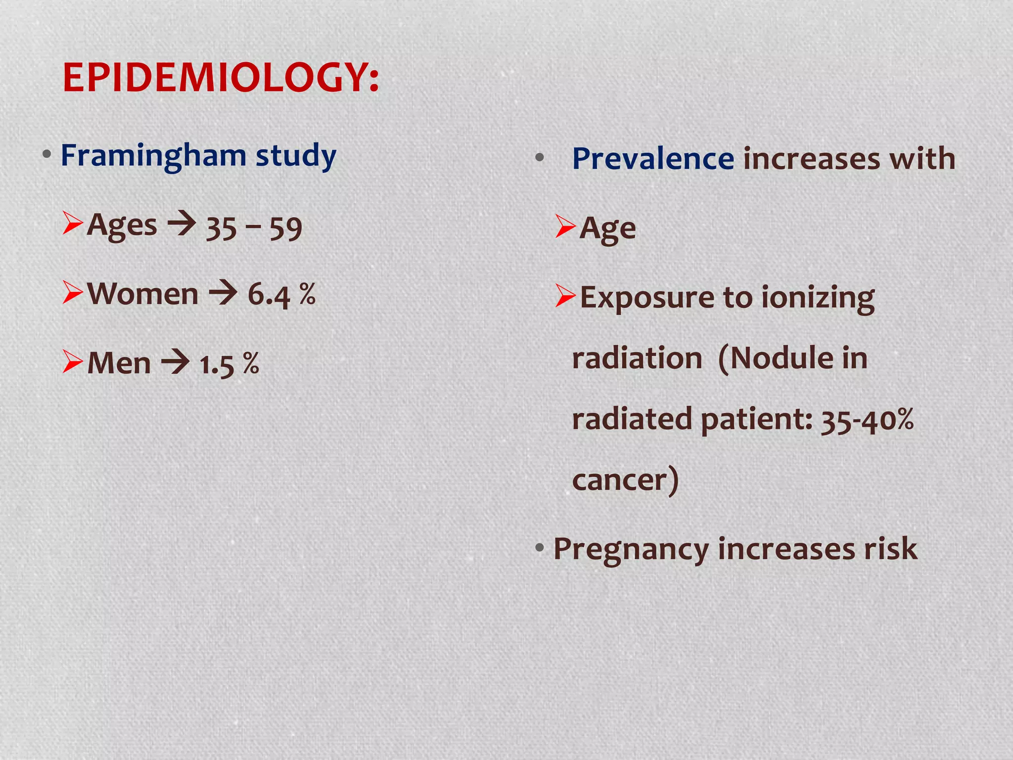 EPIDEMIOLOGY:
• Framingham study
Ages  35 – 59
Women  6.4 %
Men  1.5 %
• Prevalence increases with
Age
Exposure to ionizing
radiation (Nodule in
radiated patient: 35-40%
cancer)
• Pregnancy increases risk
 