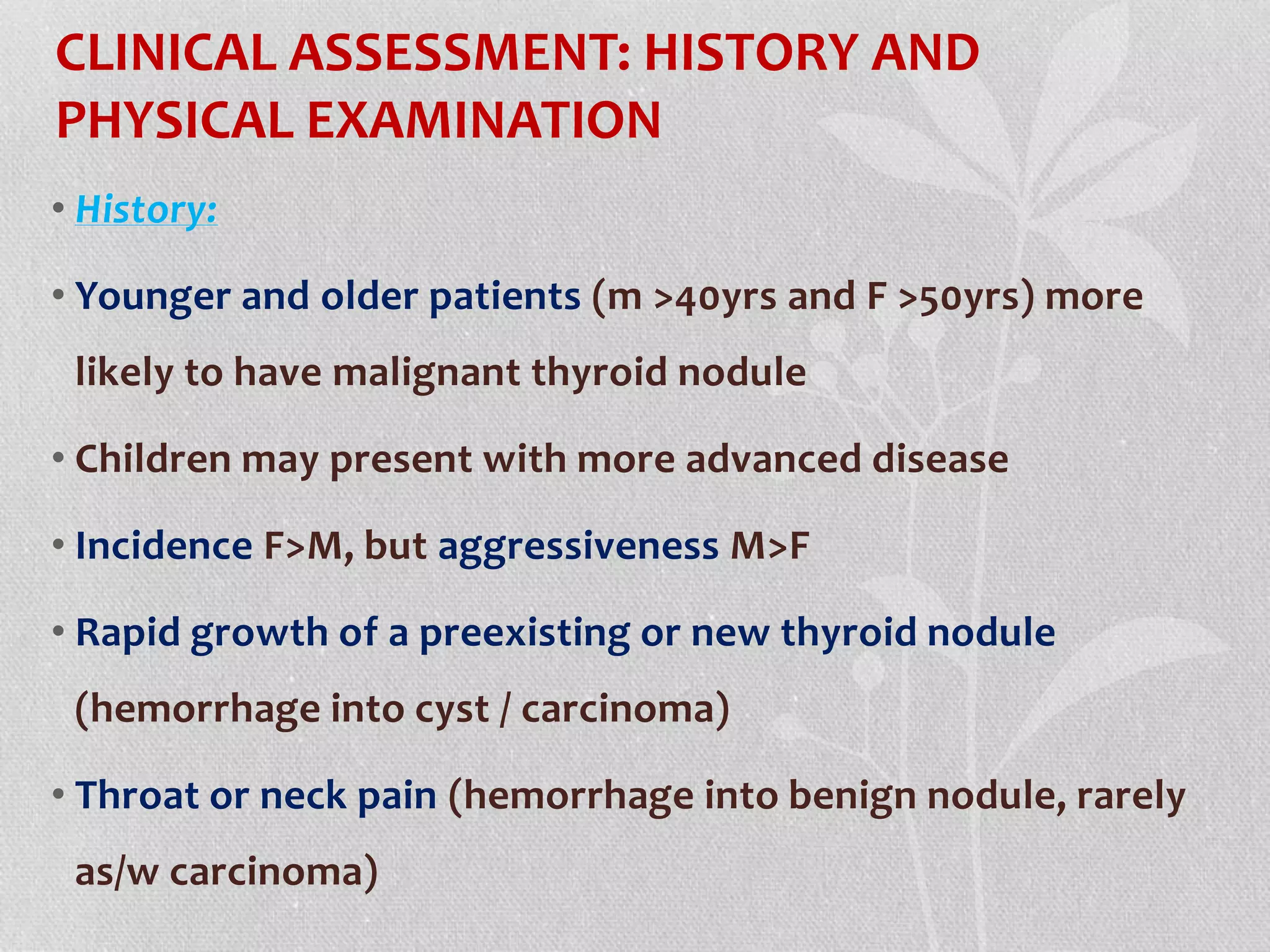 CLINICAL ASSESSMENT: HISTORY AND
PHYSICAL EXAMINATION
• History:
• Younger and older patients (m >40yrs and F >50yrs) more
likely to have malignant thyroid nodule
• Children may present with more advanced disease
• Incidence F>M, but aggressiveness M>F
• Rapid growth of a preexisting or new thyroid nodule
(hemorrhage into cyst / carcinoma)
• Throat or neck pain (hemorrhage into benign nodule, rarely
as/w carcinoma)
 